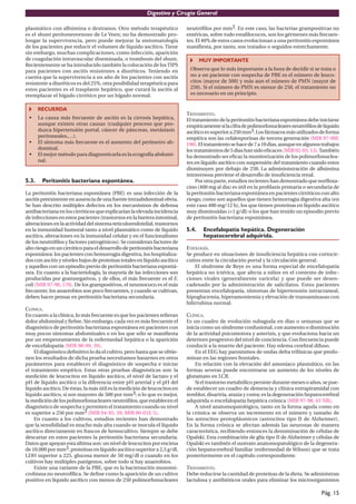 Digestivo y Cirugía General

plasmático con albúmina o dextranos. Otro método terapéutico               neutróﬁlos por mm3. En este caso, las bacterias grampositivas no
es el shunt peritoneovenoso de Le Veen; no ha demostrado pro-              entéricas, sobre todo estaﬁlococos, son los gérmenes más frecuen-
longar la supervivencia, pero puede mejorar la sintomatología              tes. El 40% de estos casos evolucionan a una peritonitis espontánea
de los pacientes por reducir el volumen de líquido ascítico. Tiene         maniﬁesta, por tanto, son tratados o seguidos estrechamente.
sin embargo, muchas complicaciones, como infección, aparición
de coagulación intravascular diseminada, o trombosis del shunt.                   MUY IMPORTANTE
Recientemente se ha introducido también la colocación de los TIPS
para pacientes con ascitis resistentes a diuréticos. Teniendo en            Observa que lo más importante a la hora de decidir si se trata o
cuenta que la supervivencia a un año de los pacientes con ascitis           no a un paciente con sospecha de PBE es el número de leuco-
resistente a diuréticos es del 25%, otra posibilidad terapéutica para       citos (mayor de 500) y más aun el número de PMN (mayor de
estos pacientes es el trasplante hepático, que curará la ascitis al         250). Si el número de PMN es menor de 250, el tratamiento no
reemplazar el hígado cirrótico por un hígado normal.                        es necesario en un principio.


       RECUERDA
                                                                           TRATAMIENTO.
 •     La causa más frecuente de ascitis es la cirrosis hepática,          El tratamiento de la peritonitis bacteriana espontánea debe iniciarse
       aunque existen otras causas (cualquier proceso que pro-             empíricamente si la cifra de polimorfonucleares neutróﬁlos de líquido
       duzca hipertensión portal, cáncer de páncreas, metástasis           ascítico es superior a 250 mm3. Los fármacos más utilizados de forma
       peritoneales,…).                                                    empírica son las cefalosporinas de tercera generación (MIR 97-98F,
 •     El síntoma más frecuente es el aumento del perímetro ab-            190). El tratamiento se hace de 7 a 10 dias, aunque en algunos trabajos
       dominal.                                                            los tratamientos de 5 dias han sido eﬁcaces (MIR 02-03, 13). También
 •     El mejor método para diagnosticarla es la ecografía abdomi-         ha demostrado ser eﬁcaz la monitorización de los polimorfonuclea-
       nal.                                                                res en líquido ascítico con suspensión del tratamiento cuando estos
                                                                           disminuyen por debajo de 250. La admininistración de albúmina
                                                                           intravenosa previene el desarrollo de insuﬁciencia renal.
5.3.    Peritonitis bacteriana espontánea.                                      Por otra parte, estudios recientes han demostrado que norﬂoxa-
                                                                           cino (400 mg al dia) es útil en la proﬁlaxis primaria o secundaria de
La peritonitis bacteriana espontánea (PBE) es una infección de la          la peritonitis bacteriana espontánea en pacientes cirróticos con alto
ascitis preexistente en ausencia de una fuente intraabdominal obvia.       riesgo, como son aquellos que tienen hemorragia digestiva alta (en
Se han descrito múltiples defectos en los mecanismos de defensa            este caso 400 mg/12 h), los que tienen proteínas en líquido ascítico
antibacteriana en los cirróticos que explicarían la elevada incidencia     muy disminuidas (<1 g/dl) o los que han tenido un episodio previo
de infecciones en estos pacientes (trastornos en la barrera intestinal,    de peritonitis bacteriana espontánea.
alteraciones en la actividad del sistema reticuloendotelial, trastornos
en la inmunidad humoral tanto a nivel plasmático como de líquido           5.4.    Encefalopatía hepática. Degeneración
ascítico, alteraciones en la inmunidad celular y en el funcionalismo               hepatocerebral adquirida.
de los neutróﬁlos y factores yatrogénicos). Se consideran factores de
alto riesgo en un cirrótico para el desarrollo de peritonitis bacteriana   ETIOLOGÍA.
espontánea: los pacientes con hemorragia digestiva, los hospitaliza-       Se produce en situaciones de insuﬁciencia hepática con cortocir-
dos con ascitis y niveles bajos de proteínas totales en líquido ascítico   cuitos entre la circulación portal y la circulación general.
y aquellos con un episodio previo de peritonitis bacteriana espontá-           El síndrome de Reye es una forma especial de encefalopatía
nea. En cuanto a la bacteriología, la mayoría de las infecciones son       hepática no ictérica, que afecta a niños en el contexto de infec-
producidas por gramnegativos, y de ellos, el más frecuente es el E.        ciones virales (generalmente varicela) y que puede ser desen-
coli (MIR 97-98, 170). De los grampositivos, el neumococo es el más        cadenado por la administración de salicilatos. Estos pacientes
frecuente; los anaerobios son poco frecuentes, y cuando se cultivan,       presentan encefalopatía, síntomas de hipertensión intracraneal,
deben hacer pensar en peritonitis bacteriana secundaria.                   hipoglucemia, hiperamoniemia y elevación de transaminasas con
                                                                           bilirrubina normal.
CLÍNICA.
En cuanto a la clínica, lo más frecuente es que los pacientes reﬁeran      CLÍNICA.
dolor abdominal y ﬁebre. Sin embargo, cada vez es más frecuente el         Es un cuadro de evolución subaguda en dias o semanas que se
diagnóstico de peritonitis bacteriana espontánea en pacientes con          inicia como un síndrome confusional, con aumento o disminución
muy pocos síntomas abdominales o en los que sólo se maniﬁesta              de la actividad psicomotora y asterixis, y que evoluciona hacia un
por un empeoramiento de la enfermedad hepática o la aparición              deterioro progresivo del nivel de conciencia. Con frecuencia puede
de encefalopatía (MIR 98-99, 39).                                          conducir a la muerte del paciente. Hay edema cerebral difuso.
     El diagnóstico deﬁnitivo lo da el cultivo, pero hasta que se obtie-       En el EEG hay paroxismos de ondas delta trifásicas que predo-
nen los resultados de dicha prueba necesitamos basarnos en otros           minan en las regiones frontales.
parámetros para establecer el diagnóstico de sospecha e iniciar                En relación con la elevación del amoníaco plasmático, en las
el tratamiento empírico. Estas otras pruebas diagnósticas son: la          formas severas puede encontrarse un aumento de los niveles de
medición de leucocitos en líquido ascítico, el nivel de lactato y el       glutamato en LCR.
pH de líquido ascítico o la diferencia entre pH arterial y el pH del           Si el trastorno metabólico persiste durante meses o años, se pue-
líquido ascítico. De éstas, la más útil es la medición de leucocitos en    de establecer un cuadro de demencia y clínica extrapiramidal con
líquido ascítico, si son mayores de 500 por mm3; o lo que es mejor,        temblor, disartria, ataxia y corea; es la degeneración hepatocerebral
la medición de los polimorfonucleares neutróﬁlos, que establecen el        adquirida o encefalopatía hepática crónica (MIR 97-98, 43 NR).
diagnóstico de sospecha y permiten el tratamiento cuando su nivel              A nivel anatomopatológico, tanto en la forma aguda como en
es superior a 250 por mm3 (MIR 94-95, 59; MIR 00-01F, 5).                  la crónica se observa un incremento en el número y tamaño de
     En cuanto a los cultivos, estudios recientes han demostrado           los astrocitos protoplásmicos (astrocitos tipo II de Alzheimer).
que la sensibilidad es mucho más alta cuando se inocula el líquido         En la forma crónica se afectan además las neuronas de manera
ascítico directamente en frascos de hemocultivo. Siempre se debe           característica, recibiendo entonces la denominación de células de
descartar en estos pacientes la peritonitis bacteriana secundaria.         Opalski. Esta combinación de glía tipo II de Alzheimer y células de
Datos que apoyan esta última son: un nivel de leucocitos por encima        Opalski es también el sustrato anatomopatológico de la degenera-
de 10.000 por mm3, proteínas en líquido ascítico superior a 2,5 g/dl,      ción hepatocerebral familiar (enfermedad de Wilson) que se trata
LDH superior a 225, glucosa menor de 50 mg/dl o cuando en los              posteriormente en el capítulo correspondiente.
cultivos hay múltiples patógenos, sobre todo si hay anaerobios.
     Existe una variante de la PBE, que es la bacterascitis monomi-        TRATAMIENTO.
crobiana no neutrofílica. Se deﬁne como la aparición de un cultivo         Debe reducirse la cantidad de proteínas de la dieta. Se administran
positivo en líquido ascítico con menos de 250 polimorfonucleares           lactulosa y antibióticos orales para eliminar los microorganismos

                                                                                                                                         Pág. 15
 