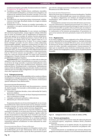 miniMANUAL 1 CTO

   insuﬁciencia hepática previsible (fundamentalmente Child B o             que el de los colangiocarcinomas extrahepáticos. Aparece con más
   C) (MIR 02-03, 18; MIR 04-05, 22).                                       frecuencia en la colitis ulcerosa.
2) Candidatos a cirugía. Nódulos únicos, unilobares, resecables,
   sin enfermedad extrahepática, con buena reserva hepática y sin           COLANGIOCARCINOMA EXTRAHEPÁTICO.
   evidencia de trombosis portal (invasión vascular). El no cum-            Menos frecuente que el colangiocarcinoma intrahepático. También
   plimiento de alguno de estos criterios contraindica la resección         relacionado con enfermedades que cursan con colestasis crónica.
   quirúrgica.                                                                  La clínica y diagnóstico son similares al colangiocarcinoma
3) Alcoholización con etanol percutáneo intratumoral, radiofre-             intrahepático, salvo cuando es muy distal y actúa como tumor
   cuencia y criocirugía. Resultado similar a la cirugía en nódulos         periampular.
   menores de 3-4 cm.                                                           El tratamiento consiste en la resección del tumor con recons-
4) Embolización arterial. Tumores en estadios intermedios, en-              trucción bilioentérica (hepaticoyeyunostomía en Y-Roux). La
   capsulados y con aporte arterial elevado. Puede ser paliativa o          radioterapia postoperatoria puede prolongar la supervivencia. En
   prequirúrgica.                                                           tumores irresecables se puede colocar prótesis por vía endoscó-
                                                                            pica o percutánea, paliativamente. Los tumores del tercio distal
    Hepatocarcinoma ﬁbrolamelar. Es una variante morfológica                se comentarán en los tumores periampulares. El pronóstico es
del carcinoma hepatocelular, aunque algunos trabajos deﬁenden               peor en los tumores del tercio proximal y mejor en los del tercio
que no existe tal variedad y que es simplemente un hepatocarci-             distal.
noma que aparece en un grupo de mejores factores pronósticos.
Representa el 10% de los hepatocarcinomas y hasta el 40% de los             7.1.3. Angiosarcoma.
que aparecen por debajo de los 45 años. Aparece entre la 2ª y 3ª            Es un tumor maligno muy raro originado en las células del revesti-
década (el 95% por debajo de los 25 años). No se conoce ningún              miento endotelial de los sinusoides hepáticos. Asociado al dióxido
factor etiológico asociado. El curso clínico es dolor abdominal,            de torio (Thorotrast) en más del 50% de los casos, con un intervalo
hepatomegalia palpable y síndrome constitucional. En sólo el 10             de latencia de 20 años; también relacionado con uso de arsénico,
% de los casos aumenta la alfa fetoproteína. Para el diagnóstico se         cloruro de vinilo, esteroides anabolizantes y hemocromatosis. Es
utilizan la ecografía, la TC y la biopsia hepática. Suelen demostrar        típico que se maniﬁeste como síndrome constitucional, masa he-
una lesión única, no encapsulada, pero bien diferenciada del resto          pática, anemia microangiopática y trombopenia. Es prácticamente
del parénquima. El pronóstico es mejor que en el hepatocarcinoma.           intratable.
Casi un 75% de los tumores son resecables y con supervivencia
hasta los 5 años por encima del 80%. No suelen tener metástasis
al diagnóstico. Cuando el tumor no es resecable, debe valorarse la
posibilidad de trasplante hepático.
    Hepatoblastoma. Es un tumor que se ve sobre todo en niños por
debajo de 4 años de edad, de predominio en varones y no se cono-
ce un factor de riesgo asociado; se presenta habitualmente como
hepatomegalia y puede tener manifestaciones sistémicas como
pubertad precoz, hemihipertroﬁa o cistationuria. Habitualmente
existen niveles de alfafetoproteína muy elevados. Suelen ser tumores
solitarios que son resecables al diagnóstico con supervivencia a los
cinco años superiores al 50%.

7.1.2. Colangiocarcinomas.
Se originan a partir de las células epiteliales de los conductos biliares
intrahepáticos (colangiocarcinoma intrahepático) o extrahepáticos
(colangiocarcinoma extrahepático). Son tumores esclerosantes
(patrón inﬁltrativo) bien diferenciados.

COLANGIOCARCINOMA INTRAHEPÁTICO.
Tumor poco frecuente que afecta más frecuentemente a varones
de edad avanzada. Está asociado a enfermedades que cursan con
colestasis crónica:
• Anomalías congénitas ductales, como enfermedad de Caroli y
    quiste de colédoco.
• Atresia biliar. La intervención de Kasai (hepatoportoenterosto-
    mía) no disminuye el riesgo.
• Colangitis esclerosante primaria y colitis ulcerosa.
• Infestación por Clonorchis sinensis.

    No presenta relación con el virus de la hepatitis B, ni con cirrosis.
La manifestación clínica más frecuente son los síntomas constitu-
cionales e ictericia. No cursan con elevación de la alfafetoproteína.
La colangiografía y TC son las mejores técnicas diagnósticas.
    El tratamiento de elección es la resección hepática, aunque
raramente es posible. Es un tumor poco frecuente, representa sólo
un 5-10% de los cánceres primitivos hepáticos. Aparece sobre los
65 años. El pronóstico es muy malo. En el 75% de los casos ha me-           Figura 8.   Colangiocarcinoma en tercio medio de colédoco (CPRE).
tastatizado en el momento del diagnóstico. El diagnóstico se hace
de forma similar al hepatocarcinoma. No se aconseja trasplantar             7.1.4. Tumores periampulares.
a estos pacientes, dado que prácticamente todos recurren. Como              Se incluyen, por orden de frecuencia: tumor de cabeza de páncreas
tratamiento paliativo actualmente se están utilizando las endo-             (se comentará aparte), ampuloma, colédoco distal y duodeno
prótesis biliares.                                                          periampular.
                                                                                Son más frecuentes en la séptima década. En pacientes más
COLANGIOCARCINOMA HILIAR O TUMOR DE KLATSKIN.                               jóvenes ocurren especialmente en asociación con poliposis coló-
Es un colangiocarcinoma que aparece en el hepático común, cerca             nica familiar.
de la bifurcación, por lo que clínicamente suele ser más precoz,                Característicamente se maniﬁestan por ictericia obstructiva
haciéndose diagnóstico antes; a pesar de ello su pronóstico es peor         progresiva inicialmente indolora. En el carcinoma duodenal lo más

Pág. 18
 