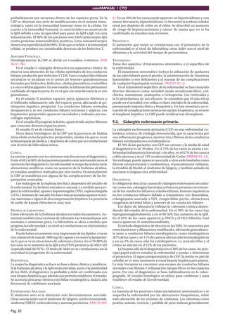miniMANUAL 1 CTO

probablemente por secuestro dentro de los espacios porta. En la            8). En un 20% de los casos puede aparecer un hipotiroidismo y, con
CBP se observan una serie de modiﬁcaciones en el sistema inmu-             menos frecuencia, hipertiroidismo. Es frecuente la acidosis tubular
nologico, tanto en la inmunidad humoral como en la celular. En             renal por depósito de cobre en el riñón. Se describió un aumento
cuanto a la inmunidad humoral, es característico un aumento de             de riesgo de hepatocarcinoma y cáncer de mama que no se ha
la IgM debido a una incapacidad para pasar de IgM a IgG tras una           conﬁrmado en estudios más recientes.
inmunización. El 90% de los pacientes son AMA (anticuerpos IgG
contra proteínas mitocondriales) positivos. Estos autoanticuerpos          PRONÓSTICO.
tienen una especiﬁcidad del 98%. En lo que se reﬁere a la inmunidad        El parámetro que mejor se correlaciona con el pronóstico de la
celular, se produce un considerable descenso de los linfocitos T.          enfermedad es el nivel de bilirrubina; otros útiles son el nivel de
                                                                           albúmina y la actividad del tiempo de protrombina.
ANATOMÍA PATOLÓGICA.
Histológicamente la CBP se divide en 4 estadios evolutivos (MIR            TRATAMIENTO.
96-97, 96).                                                                Tiene dos aspectos: el tratamiento sintomático y el especíﬁco de
     En el estadio I, colangitis destructiva no supurativa crónica. Se     la enfermedad.
observa una alteración de las células epiteliales de los conductos              El tratamiento sintomático incluye la utilización de quelantes
biliares producida por linfocitos T CD8. Estos conductillos biliares       de las sales biliares para el prurito, la administración de vitaminas
necróticos se localizan en el centro de lesiones granulomatosas            liposolubles si son deﬁcientes y el manejo de las complicaciones
formadas por histiocitos, linfocitos, células plasmáticas, eosinóﬁlos      de cualquier hepatopatía terminal (MIR 02-03, 2).
y a veces células gigantes. En este estadio, la inﬂamación permanece            En el tratamiento especíﬁco de la enfermedad se han ensayado
conﬁnada al espacio porta. Es en el que con más frecuencia se ven          diversos fármacos como: ursodiol (ácido ursodesoxicólico), col-
granulomas.                                                                chicina, metotrexate, azatioprina o ciclosporina. Los corticoides y
     En el estadio II muchos espacios porta aparecen ﬁbróticos y           la D-penicilamina no son eﬁcaces. Se considera que el más eﬁcaz
el inﬁltrado inﬂamatorio sale del espacio porta, afectando al pa-          puede ser el ursodiol, si se utiliza en fases iniciales de la enfermedad,
rénquima hepático periportal. Los conductos biliares normales              presentando mejoría clínica y bioquímica. En fase terminal o en si-
desaparecen y se ven conductos biliares tortuosos y atípicos. Los          tuación de complicaciones severas sin opción terapéutica, se recurre
hepatocitos periportales aparecen vacuolados y rodeados por ma-            al trasplante hepático. La CBP puede recidivar tras el trasplante.
crófagos espumosos.
     En el estadio III progresa la lesión, apareciendo septos ﬁbrosos      9.2.    Colangitis esclerosante primaria.
que conectan diversos espacios porta.
     El estadio IV es de cirrosis franca.                                  La colangitis esclerosante primaria (CEP) es una enfermedad co-
     Otros datos histológicos de la CBP son la presencia de hialina        lestásica crónica, de etiología desconocida, que se caracteriza por
intracelular en los hepatocitos periportales, similar a la que se ve en    una inﬂamación progresiva, destrucción y ﬁbrosis de los conductos
la hepatopatía alcohólica, y depósitos de cobre que se correlacionan       biliares intrahepáticos y extrahepáticos.
con el nivel de bilirrubina sérica.                                             El 70% de los pacientes con CEP son varones y la media de edad
                                                                           al diagnóstico es de 39 años. En el 75% de los casos se asocia a en-
CLÍNICA.                                                                   fermedad inﬂamatoria intestinal, y de ellos, en el 87% de los casos a
La astenia y prurito son los síntomas más frecuentes al diagnóstico.       colitis ulcerosa y en el 13% a enfermedad de Crohn (MIR 00-01, 12).
Entre el 48 y el 60% de las pacientes pueden estar asintomáticas en el     Sin embargo, puede aparecer asociada a otras enfermedades como
momento del diagnóstico y la enfermedad se sospecha al detectarse          ﬁbrosis retroperitoneal o mediastínica, el pseudotumor orbitario,
alteraciones analíticas, como un aumento de la fosfatasa alcalina,         la tiroiditis de Riedel, el síndrome de Sjögren, y también aislada sin
en estudios analíticos realizados por otro motivo. Ocasionalmente          asociarse a ninguna otra enfermedad.
la CBP se maniﬁesta con alguna de las complicaciones de las he-
patopatías avanzadas.                                                      DIAGNÓSTICO.
    Los hallazgos de la exploración física dependen del estadio de         Es obligatorio descartar causas de colangitis esclerosante secunda-
la enfermedad. En las fases iniciales es normal, y a medida que pro-       ria, como son: colangitis bacteriana crónica en personas con esteno-
gresa la enfermedad, aparece hepatomegalia (70%), esplenomegalia           sis de los conductos biliares o coledocolitiasis, lesiones isquémicas
(35%) y lesiones de rascado. En fases más avanzadas aparece icteri-        en los conductos biliares debido a tratamiento con ﬂoxuridina,
cia, xantomas o signos de descompensación hepática. La presencia           colangiopatía asociada a VIH, cirugía biliar previa, alteraciones
de anillo de Kayser-Fleischer es muy rara.                                 congénitas del árbol biliar y tumores de los conductos biliares.
                                                                                Los datos de laboratorio reﬂejan la colestasis crónica depen-
PRUEBAS DE LABORATORIO.                                                    diendo del estadio de la enfermedad. En el 30% de los casos hay
Existe elevación de la fosfatasa alcalina en todos los pacientes. Au-      hipergammaglobulinemia y en el 40-50% hay aumento de la IgM.
mentan también otros enzimas de colestasis. Las transaminasas son          En el 65% de los casos aparecen p-ANCA y el HLA DRw52a. Casi
normales o aumentan poco. La bilirrubina se eleva a medida que             nunca aparecen Ac antimitocondriales.
progresa la enfermedad y su nivel se correlaciona con el pronóstico             El método diagnóstico de elección es la CPRE. Se caracteriza por
de la enfermedad.                                                          estrechamientos y dilataciones multifocales, afectando generalmen-
    Puede haber un aumento muy importante de los lípidos, a veces          te tanto a conductos biliares extrahepáticos como intrahepáticos
con colesterol de más de 1000 mg/dl y aparece en suero la lipoproteí-      (87% de los casos ); en 11% de casos se afectan sólo los intrahepáticos
na X, que se ve en situaciones de colestasis crónica. En el 70-80% de      y en un 2% de casos sólo los extrahepáticos. La vesícula biliar y el
los casos se ve aumento de la IgM y en el 95% presencia de AMA-M2          cístico se afectan en el 15% de los pacientes.
(especiﬁcidad del 97%). El título de AMA no se correlaciona con la              La biopsia sólo da el diagnóstico en el 30% de los casos. Su prin-
severidad ni progresión de la enfermedad.                                  cipal papel está en estadiar la enfermedad y ayudar a determinar
                                                                           el pronóstico. El signo patognomónico de CEP (la lesión en piel de
DIAGNÓSTICO.                                                               cebolla) se ve muy raramente en una biopsia hepática percutánea.
La sospecha diagnóstica se hace en base a datos clínicos y analíticos.     Lo más frecuente es encontrar una escasez de conductos biliares
Si la fosfatasa alcalina y la IgM están elevadas, junto a la positividad   normales con ﬁbrosis e inﬂamación inespecíﬁcos en los espacios
de los AMA, el diagnóstico es probable y debe ser conﬁrmado con            porta. Por eso, el diagnóstico se basa habitualmente en la colan-
una biopsia hepática que además nos permite establecer el estadio.         giografía. El estudio histológico se utiliza para conﬁrmar y para
Se aconseja descartar obstrucción biliar extrahepática, dada la alta       establecer el estadio de la enfermedad.
frecuencia de colelitiasis asociada.
                                                                           CLÍNICA.
ENFERMEDADES ASOCIADAS.                                                    La mayoría de los pacientes están inicialmente asintomáticos y se
El síndrome seco es la alteración más frecuentemente asociada.             sospecha la enfermedad por las alteraciones bioquímicas, sobre
Otras asociaciones son el síndrome de Sjögren, artritis reumatoide,        todo alteración de los enzimas de colestasis. Los síntomas como
síndrome CREST, esclerodermia o anemia perniciosa (MIR 99-00F,             prurito, astenia, ictericia y pérdida de peso indican generalmente

Pág. 20
 
