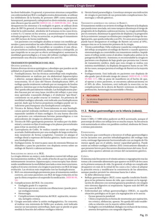 Digestivo y Cirugía General

las dosis habituales. En general, si presentan síntomas compatibles       4) Hernia hiatal paraesofágica. Constituye siempre una indicación
con enfermedad por RGE o esofagitis erosiva demostrada, se utilizan          de cirugía en previsión de sus potenciales complicaciones (he-
los inhibidores de la bomba de protones (IBP) como omeprazol,                morragia y vólvulo gástrico).
lansoprazol, pantoprazol y rabeprazol en dosis estándar, ya que son
más eﬁcaces que los anti H2 (MIR 01-02, 2) (MIR 99-00, 164) . Si no       TRATAMIENTO QUIRÚRGICO DEL ESÓFAGO DE BARRETT.
desaparecen los síntomas o la esofagitis es grave, se utilizan dosis      El tratamiento médico no revierte el esófago de Barrett ni la displasia
altas de IBP. En general, el tratamiento se mantiene, según la seve-      que pueda tener asociada, así como tampoco disminuye el riesgo de
ridad de la enfermedad, alrededor de 8 semanas en los casos leves,        progresión de la displasia a adenocarcinoma. La cirugía antirreﬂujo,
o entre 6 y 12 meses en los severos, y posteriormente se intenta la       por el contrario, disminuye la aparición de displasia y la progresión
retirada progresiva. Si hay recurrencias, se prolonga el tratamiento      de la ya existente (aunque no elimina por completo el riesgo de ma-
con IBP, incluso de forma indeﬁnida.                                      lignización, que queda reducido a un 6%). En unos pocos pacientes
    Los pacientes con esofagitis alcalina se tratan con medidas ge-       puede hacer desaparecer el esófago de Barrett (en torno al 10%),
nerales y para neutralizar las sales biliares colestiramina, hidróxido    aunque ésta no es la intención primera de la cirugía.
de aluminio o sucralfato. El sucralfato se considera el más eﬁcaz.        • Técnica antirreﬂujo. Debe realizarse cuando las complicaciones
Los procinéticos (metoclopramida, domperidona o cinitaprida ,ya                del reﬂujo acompañen al esófago de Barrett o cuando aparezca
que cisaprida no se usa por su efecto arritmogénico) aumentan la               sintomatología no controlable con tratamiento médico. Impide
motilidad gastroesofágica y el tono del esfínter esofágico inferior,           tanto el reﬂujo ácido como el alcalino (implicados ambos en la
presentando una eﬁcacia comparable a los anti H2.                              patogenia del Barrett). Asimismo, es recomendable la cirugía en
                                                                               pacientes con displasia de bajo grado que persista tras 3 meses
TRATAMIENTO QUIRÚRGICO DEL RGE.                                                de tratamiento médico, dado que esta cirugía se realiza con
OPCIONES QUIRÚRGICAS.                                                          mínima morbilidad y la displasia desaparece hasta en un 70%
Existen diversas técnicas quirúrgicas y abordajes que pueden ser de            de los casos, aunque persista el esófago de Barrett en la mayoría
utilidad en el paciente con RGE candidato a cirugía.                           de ellos.
1) Funduplicaturas. Son las técnicas antirreﬂujo más empleadas.           • Esofaguectomía. Está indicada en pacientes con displasia de
    Habitualmente se realizan por vía abdominal (laparoscópica                 alto grado (por el elevado riesgo de cáncer) (MIR 02-03, 3; MIR
    o abierta), aunque algunas técnicas se llevan a cabo mediante              95-96F, 117). Ello se pone de maniﬁesto en el hecho de que,
    toracotomía. En el caso del Nissen (funduplicatura 360º), el               al operar a estos pacientes, se encuentra adenocarcinoma en
    esófago queda totalmente rodeado por un manguito de fundus                 el 50% de ellos. Asimismo, está indicada la resección en las
    gástrico, mientras que en las funduplicaturas parciales (Toupet,           complicaciones de la úlcera de Barrett (estenosis no dilatable,
    Dor) queda sólo parcialmente rodeado. Las funduplicaturas pue-             perforación, hemorragia incontrolable o fístula).
    den fracasar por ser muy laxas (recidiva del reﬂujo) o por estar
    muy apretadas (causando disfagia y el síndrome “gas-bloat”,                RECUERDA
    consistente en no poder eructar ni vomitar). En presencia de
    motilidad esofágica alterada, está indicada una funduplicatura         •   La técnica diagnóstica de certeza en el RGE es la pHmetría
    parcial, dado que la fuerza propulsora esofágica puede ser in-             de 24 horas.
    suﬁciente para franquear una funduplicatura completa.
2) Técnica de Belsey-Mark IV. Esencialmente es una fundupli-
    catura parcial realizada mediante una toracotomía izquierda,          11.2. Reflujo gastroesofágico en la infancia (calasia).
    reparando también el hiato esofágico. Es una buena elección
    en pacientes con voluminosas hernias paraesofágicas o con             INCIDENCIA.
    antecedentes de cirugías en abdomen superior.                         Entre 1/300 y 1/1000 niños padecen un RGE acentuado, aunque el
3) Técnica de Hill o gastropexia posterior. Se realiza por vía abdo-      porcentaje de niños con reﬂujo leve es mucho mayor. Su frecuencia
    minal y consiste en ﬁjar el estómago a los planos prevertebrales      está aumentada en niños con parálisis cerebral, síndrome de Down
    para evitar su ascenso al tórax.                                      o retraso psicomotor.
4) Gastroplastia de Collis. Se realiza cuando existe un esófago
    acortado (habitualmente por una esofagitis de larga evolución,        ETIOPATOGENIA.
    más raramente de forma congénita). Consiste en alargar el             Los factores que contribuyen a favorecer el reﬂujo gastroesofágico
    esófago distal a expensas del fundus gástrico. Suele asociarse a      en los lactantes son: porción infradiafragmática del esófago más
    una funduplicatura.                                                   corta, estómago ligeramente horizontalizado con un ángulo de His
5) Esofaguectomía. Se reserva para casos de estenosis ﬁbrosas no          menos agudo que en el adulto, menor capacidad gástrica. Puede
    dilatables y para los pacientes con displasia severa sobre un         existir un esfínter esofágico inferior (EEI) crónicamente dilatado o
    esófago de Barrett o adenocarcinoma.                                  que presente breves pero frecuentes disminuciones del tono. En al-
                                                                          gunos niños aparece además un retraso del vaciamiento gástrico.
INDICACIONES DE CIRUGÍA EN EL RGE.
La cirugía obtiene un mejor y más duradero control del reﬂujo que         CLÍNICA.
los tratamientos médicos. Ello, unido al hecho de que los abordajes       El síntoma más frecuente es el vómito atónico o regurgitación tras las
mínimamente invasivos (laparoscopia y toracoscopia) han dismi-            tomas y de contenido alimentario que aparece en el 85% de los casos
nuido notablemente la morbilidad asociada a estas intervenciones,         en la primera semana de vida. En general, el reﬂujo no complicado
explica el recurso creciente a la cirugía en pacientes con RGE de larga   desaparece en más de la mitad de los casos a los 2 años al adoptar
evolución. Las técnicas más empleadas son las funduplicaturas.            la posición erecta y modiﬁcarse la consistencia de los alimentos,
1) RGE con sintomatología persistente pese al tratamiento médico          aunque pueden persistir los síntomas hasta los 4 años.
     correcto, así como pacientes con RGE de larga evolución en los            Se debe diferenciar entre:
     que la clínica reaparece al suspender la medicación. (MIR 98-99,     • Reﬂujo gastroesofágico (RGE) como aquella condición ﬁsioló-
     54)                                                                       gica en los primeros meses de vida, que consiste en la regurgi-
2) Complicaciones del RGE. En concreto:                                        tación de alimento con normal ganancia ponderal y sin ningún
     • Esofagitis grado II o superior.                                         otro síntoma digestivo ni respiratorio. Supone más del 90% de
     • Estenosis que no se controla con dilataciones (puede preci-             los casos de RGE.
         sar esofaguectomía).                                             • Enfermedad por reﬂujo gastroesofágico (ERGE), es aquella
     • Hemorragia.                                                             situación patológica en la que a la regurgitación se le asocia:
     • Complicaciones respiratorias del RGE: aspiración, neumo-                - Escasa ganancia ponderal.
         nía, laringitis crónica.                                              - Clínica respiratoria en forma de neumonías por aspiración,
3) Cirugía asociada sobre la unión esofagogástrica. En concreto,                   tos crónica, sibilancias, apneas. No queda del todo estable-
     al realizar una miotomía de Heller por acalasia, está indicado                cida su relación con la muerte súbita infantil.
     asociar un mecanismo antirreﬂujo, dado que se pierde en gran              - Esofagitis con irritabilidad, disfagia con rechazo de las tomas,
     medida la función del esfínter esofágico inferior.                            anemia ferropénica con sangrado digestivo.

                                                                                                                                        Pág. 25
 