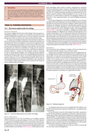 miniMANUAL 1 CTO

      RECUERDA                                                              bién odinofagia, dolor torácico, vómitos, regurgitación, episodios
                                                                            de broncoaspiración, hipo y ronquera. Han sido descritos también
 •    Ante un paciente de edad media con disfagia tanto para líqui-         cuadros paraneoplásicos como la hipercalcemia por producción
      dos como para sólidos, con regurgitación y pérdida de peso,           de PTH-rP o la alcalosis hipopotasémica por producción de ACTH.
      hay que pensar en acalasia, pero antes hay que descartar              Pueden aparecer fístulas traqueoesofágicas en el 6 al 12% de los
      cáncer de esófago y otras causas de acalasia secundaria.              pacientes. La enfermedad se extiende a los ganglios linfáticos ad-
 •    La técnica diagnóstica de elección es la manometría esofá-            yacentes y a los supraclaviculares, así como al hígado, pulmones
      gica.                                                                 y pleura.
                                                                                En cuanto al diagnóstico, los estudios radiológicos con contraste
                                                                            baritado (sobre todo utilizando técnicas de doble contraste) pueden
                                                                            identiﬁcar la mayoría de las lesiones malignas y diferenciarlas de las
TEMA 13. TUMORES ESOFÁGICOS.                                                benignas; sin embargo, las lesiones más pequeñas pueden ser mal
                                                                            vistas con los estudios radiológicos, por lo que siempre es obligado
13.1. Carcinoma epidermoide de esófago.                                     ante la sospecha de cáncer esofágico realizar una esofagoscopia
                                                                            (MIR 99-00F, 3) con toma de biopsias y cepillado de la lesión para
INCIDENCIA Y ETIOLOGÍA.                                                     estudio citológico. Es obligatorio ver siempre el fundus gástrico en el
Es el tumor maligno más frecuente del esófago. Existe una gran va-          estudio endoscópico. La TC se utiliza para valorar la extensión local
riabilidad geográﬁca en cuanto a su incidencia y prevalencia. En el         del tumor y para el estudio de metástasis a nivel de tórax y abdomen.
mundo occidental es más frecuente en varones, aparece en la sexta           Recientemente se ha introducido en el estudio de estos tumores la
década de la vida y se asocia a un status socioeconómico bajo.              ultrasonografía endoscópica para el estudio de la extensión local del
     En cuanto a su etiología, los factores más claramente relaciona-       tumor, considerándose hoy dia el mejor método para el estadiaje T y
dos son el alcohol y el tabaco, habiéndose relacionado también con          N. Debe realizarse una broncoscopia en los tumores de tercio superior
la ingestión de ciertos carcinógenos como nitritos, opiáceos fuma-          y medio para valorar la resecabilidad, ya que la presencia de invasión
dos y determinadas micotoxinas; en situaciones de daño físico a la          traqueobronquial contraindica la resección (MIR 95-96, 67).
mucosa como la ingestión de alimentos muy calientes, tras secuelas
de ingestión por cáusticos (multiplica el riesgo por 40, siendo el          TRATAMIENTO.
condicionante precánceroso más potente), estenosis por radiación,           Pocos pacientes son candidatos a cirugía y, de los que sobreviven a
acalasia crónica y, aunque no está probado, existe la sospecha              ésta, menos del 20% estarán vivos a los cinco años.
de que el reﬂujo gastroesofágico sin esófago de Barrett también                  Siempre que sea posible se practicará resección (esofaguectomía).
puede aumentar el riesgo. Existe una susceptibilidad individual en          La esofaguectomía conlleva invariablemente una laparotomía, a la
el síndrome de Plummer-Vinson, en la tilosis (hiperqueratosis de            que puede o no asociarse toracotomía. En enfermos de alto riesgo
palmas y plantas) y en las enfermedades tiroideas; parece que en            respiratorio se utiliza la vía transhiatal (laparotomía más cervico-
determinadas deﬁciencias nutritivas (molibdeno, zinc, vitamina A)           tomía). En la mayoría de los casos, la continuidad se restablece
y en el esprue celíaco puede haber un leve aumento del riesgo de            mediante una gastroplastia o ascenso de estómago “tubulizado”, rea-
cáncer epidermoide de esófago.                                              lizando una anastomosis (esofagogastrostomía) cervical. La interpo-
                                                                            sición de colon sólo se utiliza en pacientes con alguna enfermedad
                                                                            u operación previa que hace que el estómago no sea adecuado para
                                                                            la reposición esofágica. Es recomendable asociar una piloroplastia
                                                                            para prevenir la obstrucción al vaciamiento gástrico que ocurre por
                                                                            el espasmo pilórico secundario a la vagotomía troncular.




                                                                            Figura 16. Tubulización gástrica.

                                                                                 La esofaguectomía tiene una mortalidad del 20% debido a las
                                                                            fístulas de la anastomosis, abscesos subfrénicos, y complicaciones
                                                                            respiratorias.
                                                                                 En los frecuentes casos de enfermedad irresecable, optaremos
Figura 15. Carcinoma epidermoide de tercio superior del esófago.            por las técnicas paliativas, quirúrgicas (exclusiones, gastrostomías) o
                                                                            endoscópicas (láser, fotodinámica, dilatación, braquiterapia, próte-
CLÍNICA Y DIAGNÓSTICO.                                                      sis expansibles). La radioterapia sola para el mismo tipo de pacientes
Aproximadamente el 10-15% se localizan en el esófago cervical,              ofrece unos resultados similares y, aunque es menos eﬁcaz en aliviar
el 50% en el tercio medio del esófago y el 35% en el tercio inferior.       la obstrucción, evita la mortalidad y morbilidad perioperatorias. En
La aparición de disfagia progresiva de características mecánicas y          algunos casos se puede mejorar la resecabilidad con radioterapia
pérdida de peso son los síntomas más frecuentes de presentación.            preoperatoria (aunque no mejora la supervivencia).
En la práctica se asume que el comienzo de la disfagia signiﬁca que              La supervivencia global para este tipo de cáncer es menor del
la enfermedad es ya incurable (MIR 95-96, 83). Puede aparecer tam-          5% a los cinco años del diagnóstico.

Pág. 28
 