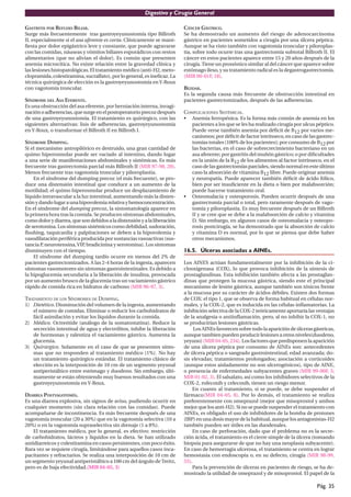 Digestivo y Cirugía General

GASTRITIS POR REFLUJO BILIAR.                                             CÁNCER GÁSTRICO.
Surge más frecuentemente tras gastroyeyunostomía tipo Billroth            Se ha demostrado un aumento del riesgo de adenocarcinoma
II, especialmente si el asa aferente es corta. Clínicamente se mani-      gástrico en pacientes sometidos a cirugía por una úlcera péptica.
ﬁesta por dolor epigástrico leve y constante, que puede agravarse         Aunque se ha visto también con vagotomía troncular y piloroplas-
con las comidas, náuseas y vómitos biliares esporádicos con restos        tia, sobre todo ocurre tras una gastrectomía subtotal Billroth II. El
alimentarios (que no alivian el dolor). Es común que presenten            cáncer en estos pacientes aparece entre 15 y 20 años después de la
anemia microcítica. No existe relación entre la gravedad clínica y        cirugía. Tiene un pronóstico similar al del cáncer que aparece sobre
las lesiones histopatológicas. El tratamiento médico (anti-H2, meto-      estómago ileso, y su tratamiento radical es la degastrogastrectomía.
clopramida, colestiramina, sucralfato), por lo general, es ineﬁcaz. La    (MIR 00-01F, 18).
técnica quirúrgica de elección es la gastroyeyunostomía en Y-Roux
con vagotomía troncular.                                                  BEZOAR.
                                                                          Es la segunda causa más frecuente de obstrucción intestinal en
SÍNDROME DEL ASA EFERENTE.                                                pacientes gastrectomizados, después de las adherencias.
Es una obstrucción del asa eferente, por herniación interna, invagi-
nación o adherencias, que surge en el postoperatorio precoz después       COMPLICACIONES SISTÉMICAS.
de una gastroyeyunostomía. El tratamiento es quirúrgico, con las          • Anemia ferropénica. Es la forma más común de anemia en los
siguientes alternativas: lisis de adherencias, gastroyeyunostomía            pacientes a los que se les ha realizado cirugía por ulcus péptico.
en Y-Roux, o transformar el Billroth II en Billroth I.                       Puede verse también anemia por déﬁcit de B12 por varios me-
                                                                             canismos; por déﬁcit de factor intrínseco, en caso de las gastrec-
SÍNDROME DUMPING.                                                            tomías totales (100% de los pacientes); por consumo de B12 por
Si el mecanismo antropilórico es destruido, una gran cantidad de             las bacterias, en el caso de sobrecrecimiento bacteriano en un
quimo hiperosmolar puede ser vaciado al intestino, dando lugar               asa aferente; por gastritis del muñón gástrico; o por diﬁcultades
a una serie de manifestaciones abdominales y sistémicas. Es más              en la unión de la B12 de los alimentos al factor intrínseco, en el
frecuente tras gastrectomía parcial más Billroth II (MIR 97-98, 20).         caso de las gastrectomías parciales, siendo normal en este último
Menos frecuente tras vagotomía troncular y piloroplastia.                    caso la absorción de vitamina B12 libre. Puede originar anemia
    En el síndrome del dumping precoz (el más frecuente), se pro-            y neuropatía. Puede aparecer también déﬁcit de ácido fólico,
duce una distensión intestinal que conduce a un aumento de la                bien por ser insuﬁciente en la dieta o bien por malabsorción;
motilidad; el quimo hiperosmolar produce un desplazamiento de                puede hacerse tratamiento oral.
líquido intravascular a la luz intestinal, aumentando más la disten-      • Osteomalacia y osteoporosis. Pueden ocurrir después de una
sión y dando lugar a una hipovolemia relativa y hemoconcentración.           gastrectomía parcial o total, pero raramente después de vago-
En el síndrome del dumping precoz, la sintomatología aparece en              tomía y piloroplastia. Es muy frecuente después de un Billroth
la primera hora tras la comida. Se producen síntomas abdominales,            II y se cree que se debe a la malabsorción de calcio y vitamina
como dolor y diarrea, que son debidos a la distensión y a la liberación      D. Sin embargo, en algunos casos de osteomalacia y osteopo-
de serotonina. Los síntomas sistémicos como debilidad, sudoración,           rosis postcirugía, se ha demostrado que la absorción de calcio
ﬂushing, taquicardia y palpitaciones se deben a la hipovolemia y             y vitamina D es normal, por lo que se piensa que debe haber
vasodilatación periférica producida por sustancias vasoactivas (sus-         otros mecanismos.
tancia P neurotensina, VIP bradicinina y serotonina). Los síntomas
        ,                   ,
disminuyen con el tiempo.                                                 16.5. Úlceras asociadas a AINEs.
    El síndrome del dumping tardío ocurre en menos del 2% de
pacientes gastrectomizados. A las 2-4 horas de la ingesta, aparecen       Los AINES actúan fundamentalmente por la inhibición de la ci-
síntomas vasomotores sin síntomas gastrointestinales. Es debido a         clooxigenasa (COX), lo que provoca inhibición de la síntesis de
la hipoglucemia secundaria a la liberación de insulina, provocada         prostaglandinas. Esta inhibición también afecta a las prostaglan-
por un aumento brusco de la glucemia tras un vaciamiento gástrico         dinas que protegen la mucosa gástrica, siendo este el principal
rápido de comida rica en hidratos de carbono (MIR 96-97, 3).              mecanismo de lesión gástrica, aunque también son tóxicos frente
                                                                          a la mucosa por su carácter de ácidos débiles. Existen dos formas
TRATAMIENTO DE LOS SÍNDROMES DE DUMPING.                                  de COX: el tipo 1, que se observa de forma habitual en células nor-
1) Dietético. Disminución del volumen de la ingesta, aumentando           males, y la COX-2, que es inducida en las células inﬂamatorias. La
   el número de comidas. Eliminar o reducir los carbohidratos de          inhibición selectiva de la COX-2 teóricamente aportaría las ventajas
   fácil asimilación y evitar los líquidos durante la comida.             de la analgesia o antiinﬂamación, pero, al no inhibir la COX-1, no
2) Médico. Octreótide (análogo de la somatostatina). Reduce la            se producirían lesiones gástricas.
   secreción intestinal de agua y electrólitos, inhibe la liberación           Los AINEs favorecen sobre todo la aparición de úlceras gástricas,
   de hormonas y ralentiza el vaciamiento gástrico. Aumenta la            aunque tambien pueden producir lesiones a otros niveles(duodeno,
   glucemia.                                                              yeyuno) (MIR 04-05, 234). Los factores que predisponen la aparición
3) Quirúrgico. Solamente en el caso de que se presenten sínto-            de una úlcera péptica por consumo de AINEs son: antecedentes
   mas que no responden al tratamiento médico (1%). No hay                de úlcera péptica o sangrado gastrointestinal; edad avanzada; do-
   un tratamiento quirúrgico estándar. El tratamiento clásico de          sis elevadas; tratamientos prolongados; asociación a corticoides
   elección es la interposición de 10 cm de un segmento yeyunal           (aunque estos aisladamente no son ulcerogénicos), tipo de AINE,
   antiperistáltico entre estómago y duodeno. Sin embargo, últi-          o presencia de enfermedades subyacentes graves (MIR 99-00F, 5;
   mamente se están obteniendo muy buenos resultados con una              MIR 01-02, 3). El salsalato, así como los inhibidores selectivos de la
   gastroyeyunostomía en Y-Roux.                                          COX-2, rofecoxib y celecoxib, tienen un riesgo menor.
                                                                              En cuanto al tratamiento, si se puede, se debe suspender el
DIARREA POSTVAGOTOMÍA.                                                    fármaco(MIR 04-05, 8). Por lo demás, el tratamiento se realiza
Es una diarrea explosiva, sin signos de aviso, pudiendo ocurrir en        preferentemente con omeprazol (mejor que misoprostol y ambos
cualquier momento (sin clara relación con las comidas). Puede             mejor que los anti-H2). Si no se puede suspender el tratamiento con
acompañarse de incontinencia. Es más frecuente después de una             AINEs, es obligado el uso de inhibidores de la bomba de protones
vagotomía troncular (20 a 30%) que en la vagotomía selectiva (10 a        (IBP) en una dosis mayor de la habitual, aunque los antagonistas-H2
20%) o en la vagotomía supraselectiva sin drenaje (1 a 8%).               también pueden ser útiles en las duodenales.
    El tratamiento médico, por lo general, es efectivo: restricción           En caso de perforación, dado que el problema no es la secre-
de carbohidratos, lácteos y líquidos en la dieta. Se han utilizado        ción ácida, el tratamiento es el cierre simple de la úlcera (tomando
antidiarreicos y colestiramina en casos persistentes, con poco éxito.     biopsia para asegurarse de que no hay una neoplasia subyacente).
Rara vez se requiere cirugía, limitándose para aquellos casos inca-       En caso de hemorragia ulcerosa, el tratamiento se centra en lograr
pacitantes y refractarios. Se realiza una interposición de 10 cm de       hemostasia con endoscopia o, en su defecto, cirugía (MIR 98-99,
un segmento yeyunal antiperistáltico a 100 cm del ángulo de Treitz,       55).
pero es de baja efectividad.(MIR 04-05, 3)                                    Para la prevención de úlceras en pacientes de riesgo, se ha de-
                                                                          mostrado la utilidad de omeprazol y de misoprostol. El papel de la

                                                                                                                                       Pág. 35
 