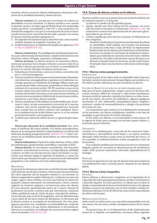 Digestivo y Cirugía General

osmótica, diarrea secretora, diarrea inﬂamatoria, diarrea por alte-       19.4. Causas de diarrea crónica en la infancia.
ración de la motilidad intestinal y diarrea facticia.
                                                                          Diarrea se deﬁne como un aumento de la excreción fecal diaria con
    Diarrea osmótica. Es causada por el acúmulo de solutos no             un volumen superior a 10 g/kg/dia.
absorbibles en la luz intestinal. La diarrea osmótica cesa cuando            La diarrea se clasiﬁca en dos grandes grupos:
el paciente ayuna y el soluto gap del ﬂuido fecal está aumentado          • Aguda: aquella que dura menos de dos semanas. Su causa
[soluto gap fecal = osmolalidad -2 (Na++K+)]. Una excepción es la            más frecuente en lactantes es el Rotavirus (MIR 00-01, 182). Su
cloridorrea congénita, en la que la concentración de cloro en heces          tratamiento consiste en la administración de soluciones gluco-
excede la suma de la concentración de sodio y potasio. Las causas            electrolíticas por vía oral.
de diarrea osmótica pueden agruparse en:                                  • Crónica: aquella que dura más de 2 semanas. Se diferencian en
1) Por ingestión de sustancias que se absorben mal, como manitol,            dos categorías:
    sorbitol, laxantes de magnesio, lactulosa, etc.                          - Osmótica: Producida por la presencia intraluminal de solutos
2) El déﬁcit de lactasa y la malabsorción de glucosa-galactosa (MIR              no absorbibles. Suele mejorar con el ayuno con presencia
    97-98, 15; MIR 00-01F, 252).                                                 de sustancias reductoras y bajo pH fecal. Su representante
                                                                                 fundamental son las diarreas por intolerancia a disacáridos.
     Diarrea esteatorreica. Por maldigestión intraluminal (pancreá-          - Secretora: Se produce la activación de mediadores intrace-
tica o por sobrecrecimiento bacteriano), malabsorción de la mucosa               lulares que estimulan la secreción activa de iones e inhiben
intestinal (celíaca, Whipple, isquemia) o linfangiectasia.                       su absorción. El cuadro suele persistir a pesar del ayuno con
     Diarrea secretora. La diarrea secretora se caracteriza clínica-             elevado contenido iónico en las heces, siendo su pH mayor.
mente por presentar heces de gran volumen y acuosas (más de un                   El ejemplo clásico son las diarreas infecciosas enterotoxigé-
litro al dia) y diarrea que persiste con el ayuno. La osmolalidad de             nicas.
las heces es normal. Ejemplos de diarrea secretora son:
1) Inducida por enterotoxinas, como en el cólera o en la infección        19.4.1. Diarrea crónica postgastroenteritis.
     por E. coli enterotoxigénico.                                        FISIOPATOLOGÍA.
2) Tumores secretores de hormonas como la serotonina, histamina,          En la mayor parte de los niños suele ser imposible aislar el germen
     catecolaminas, prostaglandinas y quininas en el síndrome car-        iniciador, siendo los mecanismos ﬁsiopatológicos secundarios (so-
     cinoide, gastrina en el síndrome de Zollinger-Ellison (pues aun      bre todo la atroﬁa vellositaria) los que mantienen la diarrea.
     cuando puede haber esteatorrea, predomina el efecto del gran
     volumen de la secreción ácida); VIP PP, secretina y otras en los
                                          ,                               FACTORES DE RIESGO (EN LOS NIÑOS DE LOS PAÍSES DESARROLLADOS).
     tumores endocrinos pancreáticos; calcitonina en el carcinoma         Bajo peso al nacer, malnutrición, sangre o moco en las heces dia-
     medular del tiroides; histamina en la mastocitosis sistémica; el     rreicas, anorexia, déﬁcit de vitamina A, infecciones simultáneas,
     somatostatinoma produce inhibición de la síntesis pancreática,       lactancia artiﬁcial, episodios repetidos de diarrea en niños meno-
     esteatorrea y, por tanto, diarrea osmolar.                           res de seis meses, uso previo de antibióticos, algunos patógenos
3) Diarrea causada por ácidos biliares no reabsorbidos que, al atra-      intestinales (E. coli, Salmonella, Campylobacter jejuni, Shigella y
     vesar el colon, actúan aumentando la secreción de la mucosa          rotavirus), estados de inmunodeﬁciencia y alergia a las proteínas
     colónica. Esto ocurre cuando hay enfermedad por resección            de la leche de vaca.
     ileal, cuando hay un defecto selectivo del transporte ileal o            Los tratamientos que insisten en la rehidratación intravenosa
     en la malabsorción de ácidos biliares que se ve en los estados       en los pacientes con diarrea predisponen también a este tipo de
     postcolecistectomía o postvagotomía.                                 patología, ya que favorecen la atroﬁa vellositaria.
4) La diarrea por adenoma velloso de recto o sigma de gran tama-              En los niños con diarrea, es recomendable el inicio precoz de
     ño.                                                                  la ingesta de leche, para conseguir así un buen aporte calórico, y
                                                                          nutrientes para el intestino.
    Diarrea por alteración de la motilidad intestinal. Son, entre
otras: el síndrome del colon irritable, el la diarrea postvagotomía,      TRATAMIENTO.
diarrea de la neuropatía diabética, hipertiroidismo y la diarrea del      Consiste en la rehidratación, corrección de los trastornos hidro-
síndrome dumping postgastrectomía (MIR 96-97F, 2). Sobre tras-            electrolíticos y del equilibrio ácido-básico y un aporte nutritivo
tornos de la motilidad puede desarrollarse un sobrecrecimiento            adecuado. Debe iniciarse cuanto antes la nutrición por boca y, si
bacteriano.                                                               no es posible, se realizará mediante sonda nasogástrica o por vía
    Diarrea inﬂamatoria. Propia de la colitis ulcerosa, Crohn, colitis    intravenosa.
por radioterapia, gastroenteritis eosinofílica o asociada al SIDA.            Si se sospecha proliferación bacteriana excesiva en el intestino
    Diarrea facticia. Es una diarrea autoinducida, más frecuente          delgado, puede ser necesaria la administración de antibióticos
en mujeres. Generalmente es acuosa, con hipocaliemia, debilidad           orales. Debe ponerse tratamiento adecuado, dependiendo de la
y edemas. Se debe con más frecuencia a abuso de laxantes. Los pa-         etiología.
cientes casi siempre niegan la ingestión de laxantes, y a veces, los
únicos datos que orientan al cuadro son la presencia de enfermedad        PROFILAXIS.
psiquiátrica o de melanosis coli en la endoscopia baja.                   Previenen la aparición de este tipo de diarrea la lactancia materna
                                                                          y la rehidratación oral y nutrición precoz, después de una diarrea
DIAGNÓSTICO.                                                              aguda.
En general, las diarreas por alteración a nivel del intestino delgado o
colon derecho son de gran volumen, mientras que las provenientes          19.4.2. Diarrea crónica inespecífica.
del colon izquierdo son de pequeño volumen y con tenesmo. La              ETIOLOGÍA.
diarrea sanguinolenta sugiere inﬂamación. La diarrea con moco sin         Parece deberse a alteraciones congénitas en la regulación de la
sangre sugiere colon irritable, así como una historia de diarrea de       capacidad del colon para generar presiones, producir movimientos
pequeño volumen alternando con estreñimiento. Ciertos criterios           y absorber líquidos. En estos pacientes, el tránsito por el colon es
sugieren un trastorno orgánico y no funcional, como son: diarrea          rápido, no permitiendo la desecación ﬁnal de las heces. En algunas
de corta duración (generalmente menos de 3 meses), diarrea de             familias se asocia este síndrome con el colon irritable y el dolor ab-
predominio nocturno, continua más que intermitente, comienzo              dominal recidivante. En un 40-50% de los casos existen antecedentes
súbito, pérdida de más de 5 kilos de peso, velocidad de sedimen-          de cólicos del lactante.
tación elevada, bajo nivel de hemoglobina, nivel de albúmina bajo
o peso diario de las heces mayor de 400 gramos. Es frecuente que          MANIFESTACIONES CLÍNICAS.
la diarrea crónica se acompañe de incontinencia. Por otra parte,          Suele ocurrir en niños sanos con una edad comprendida entre los
algunos pacientes son estudiados en profundidad por sospecha              seis meses y los dos años y medio y desaparece antes de los cuatro
de diarrea crónica y lo que tienen únicamente es incontinencia.           años.
Diarrea en un paciente con hallazgos de anorexia nerviosa sugiere             El paciente hace de 3 a 10 deposiciones al dia (habitualmente
abuso de laxantes (MIR 03-04, 193).                                       menos de 5), líquidas, no malolientes, con moco, ﬁbras vegetales

                                                                                                                                       Pág. 39
 