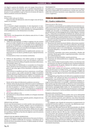 miniMANUAL 1 CTO

sin digerir y granos de almidón, pero sin sangre, leucocitos ni          TRATAMIENTO
eosinóﬁlos. A pesar de la diarrea, no se produce decaimiento ni          En ambos casos, el tratamiento consiste en la reducción de la ingesta
deshidratación y el paciente sigue ganando peso. Si hay pérdida          del azúcar responsable de la intolerancia a niveles que sean tole-
de peso, lo más probable es que se trate de un intento de tratar la      rables bien de forma transitoria (casos adquiridos) o permanente
diarrea mediante restricción dietética.                                  (casos congénitos).

DIAGNÓSTICO.
Se hace sobre todo por la clínica.                                       TEMA 20. MALABSORCIÓN.
    Todos los datos de laboratorio, tanto de sangre como de heces,
suelen ser normales.                                                     20.1. Cuadros malabsortivos.

TRATAMIENTO.                                                             SOBRECRECIMIENTO BACTERIANO.
No es necesario ningún tratamiento, lo más importante es tran-           Es un síndrome caracterizado por la malabsorción de nutrientes aso-
quilizar a los padres en el sentido de que se trata de un proceso        ciado con un aumento del número de bacterias en el intestino delgado.
benigno y autolimitado. No están indicados los antiespasmódicos          El mecanismo por el que se produce malabsorción en estos casos es
ni los antidiarreicos ni las limitaciones en la dieta.                   múltiple; por una parte, se metabolizan sustancias intraluminales
                                                                         por las bacterias con desconjugación de los ácidos biliares, consumo
PRONÓSTICO.                                                              de B12, o alteración en la absorción de hidratos de carbono; por otra
Muy bueno, con desaparición de la diarrea antes de los 4-5 años          parte, se puede producir daño de la mucosa intestinal por las bacterias,
(MIR 97-98F, 52 PD).                                                     aunque la atroﬁa que se puede producir rara vez es muy intensa.
                                                                             Las causas de sobrecrecimiento bacteriano son múltiples, pero
19.4.3. Déficits de enzimas.                                             en general, se produce siempre que existan alteraciones que ralen-
1. Déﬁcit de enteroquinasa. El déﬁcit congénito de este enzima           ticen el tránsito intestinal:
   provoca la falta completa de acción proteolítica del páncreas,        1) Situaciones de estasis intestinal: debido a alteraciones anatómi-
   ya que la enteroquinasa es un activador de los tripsinógenos              cas como estenosis (Crohn, enteritis por radiación), divertículos
   pancreáticos. Por lo tanto, en el líquido duodenal falta la activi-       o alteraciones postquirúrgicas; o por alteraciones de la motili-
   dad de la tripsina, pero son normales la de la lipasa y la amilasa,       dad intestinal como en la esclerodermia, pseudoobstrucción
   aunque puede haber esteatorrea.                                           intestinal idiopática, neuropatía diabética, hipotiroidismo o
   Clínicamente se maniﬁesta por la malabsorción proteica con                amiloidosis.
   aparición precoz de diarrea, pérdida de peso, hipoproteinemia         2) Conexiones anormales entre partes proximales y distales del
   y edemas.                                                                 intestino: fístula gastrocólica o gastroyeyunocólica, resección
   El tratamiento se hace con enzimas sustitutivas.                          de la válvula ileocecal.
                                                                         3) Situaciones de hipoclorhidria: anemia perniciosa.
2. Déﬁcits de disacaridasas. Este déﬁcit puede ser congénito,            4) Situaciones de inmunodeﬁciencia congénita, adquirida o por
   aunque lo más frecuente es que sea secundario a procesos                  malnutrición.
   que lesionan de forma difusa el epitelio intestinal (infecciones,     5) Otras, como la edad o la pancreatitis crónica. Los síntomas más
   enfermedad celíaca, etc.).                                                prominentes son diarrea y pérdida de peso, fundamentalmente
   Los disacáridos no hidrolizados se acumulan en el intestino               por malabsorción de grasas, hidratos de carbono y proteínas
   distal, donde las bacterias producen ácidos orgánicos e hidró-            (MIR 96-97F, 1; MIR 95-96, 71).
   geno, lo que atrae agua a la luz intestinal y se produce diarrea          Puede haber anemia de mecanismo multifactorial, pero la
   osmótica.                                                             causa más frecuente es el déﬁcit de B12 que es consumida por las
   Clínicamente se maniﬁesta por heces espumosas, con pH bajo,           bacterias anaerobias; no es frecuente, sin embargo, el déﬁcit de
   ricas en azúcar y que suelen excoriar las nalgas. Se produce          ácido fólico, ya que algunas bacterias anaerobias pueden incluso
   también distensión abdominal, borborigmos y ocasionalmente            producirlo.
   dolor cólico. Estas manifestaciones clínicas son similares, con           El diagnóstico se basa bien en el cultivo de un aspirado intestinal
   independencia del enzima deﬁcitario o la causa del mismo (MIR         encontrando >105 colonias/ml, bien en la realización de pruebas
   02-03, 200 PD).                                                       respiratorias, como la de la xilosa-C14 (MIR 95-96, 79).
                                                                              El tratamiento consiste en corregir el trastorno nutritivo, co-
    Dentro de los datos de laboratorio, podemos encontrar:               rregir la causa subyacente, si es posible, y administrar antibióticos.
•   Clinitest: detección de azúcares reductores en heces mediante el     Hay muchos que han demostrado ser efectivos como tetraciclinas,
    uso de la prueba del Clinitest®, que se cuantiﬁca según cambio       cloranfenicol, clindamicina, amoxicilina-clavulánico, metronidazol,
    de color en positivo 1+ (>0.5%) hasta positivo 4+. La sacarosa       eritromicina, aminoglucósidos orales, etc. Un tratamiento de 7-10
    no es azúcar reductor; por ello, si se sospecha su intolerancia,     dias suele ser efectivo. Son frecuentes las recurrencias, y esto obliga
    previamente debe hidrolizarse con ácido clorhídrico (MIR 98-99,      a repetir el tratamiento o incluso proﬁlaxis antibiótica indeﬁnida.
    188 PD).
•   pH de heces inferior a 5,6.                                          SÍNDROME DE INTESTINO CORTO.
•   Actividad de las disacaridasas medida en la biopsia intestinal       Una resección anatómica extensa puede verse en la enfermedad
    disminuida.                                                          de Crohn, infartos intestinales o traumatismos. Otras veces lo que
•   Test de hidrógeno en el aire espirado positivo, después de una       hay es un intestino presente, pero enfermo, cuyo efecto funcional
    sobrecarga oral con el azúcar.                                       es igual a una resección, como puede ocurrir en la enfermedad de
                                                                         Crohn.
DÉFICIT DE LACTASA.                                                          En cualquier caso, el grado de esteatorrea es proporcional a la
Ocurre más frecuentemente en recién nacidos muy prematuros y             cantidad de intestino enfermo o resecado y las deﬁciencias nutri-
algunos niños mayores y adultos, debido a que la actividad de la         cionales varían según el segmento resecado.
lactasa se eleva al ﬁnal del período fetal y empieza a disminuir a           Cuando están afectados menos de 100 cm proximales a la válvula
partir de los tres años. Hasta un 85% de los adultos de raza negra       ileocecal (conserva, más o menos, la mitad del intestino delgado), la
de EEUU tienen déﬁcit de lactasa intestinal y un 15% de los adultos      esteatorrea es leve y la diarrea colerética es el principal problema.
de raza blanca. También se han descrito algunos casos de ausencia        Cuando se afectan más de 100 cm, hay esteatorrea importante.
congénita de lactasa.                                                    Las resecciones que incluyen duodeno y yeyuno proximal casi
                                                                         siempre llevan a una disminución de calcio y hierro. La afectación
DÉFICIT DE SACAROSA-ISOMALTASA.                                          o resección de íleon distal (como puede ocurrir en el Crohn) lleva
La única deﬁciencia congénita relativamente frecuente de disaca-         a disminución de B12 y altera la circulación enteropática de sales
ridasas es un déﬁcit combinado de sacarasa e isomaltasa que se           biliares, facilitando la aparición de colelitiasis. Cualquier resección
hereda de forma autosómica recesiva. El déﬁcit aislado de isomal-        que incluya la válvula ileocecal lleva más riesgo de diarrea y sobre-
tasa es asintomático.                                                    crecimiento bacteriano.

Pág. 40
 