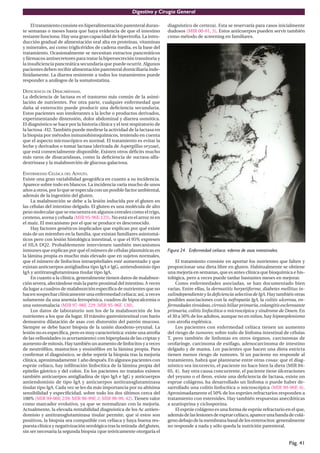 Digestivo y Cirugía General

     El tratamiento consiste en hiperalimentación parenteral duran-        diagnóstico de certeza). Esta se reservaría para casos inicialmente
te semanas o meses hasta que haya evidencia de que el intestino            dudosos (MIR 00-01, 5). Estos anticuerpos pueden servir también
restante funciona. Hay una gran capacidad de hipertroﬁa. La intro-         como método de screening en familiares.
ducción gradual de alimentación oral alta en proteínas, vitaminas
y minerales, así como triglicéridos de cadena media, es la base del
tratamiento. Ocasionalmente se necesitan extractos pancreáticos
y fármacos antisecretores para tratar la hipersecreción transitoria y
la insuﬁciencia pancreática secundaria que puede ocurrir. Algunos
pacientes deben recibir alimentación parenteral domiciliaria inde-
ﬁnidamente. La diarrea resistente a todos los tratamientos puede
responder a análogos de la somatostatina.

DEFICIENCIA DE DISACARIDASAS.
La deﬁciencia de lactasa es el trastorno más común de la asimi-
lación de nutrientes. Por otra parte, cualquier enfermedad que
daña al enterocito puede producir una deﬁciencia secundaria.
Estos pacientes son intolerantes a la leche o productos derivados,
experimentando distensión, dolor abdominal y diarrea osmótica.
El diagnóstico se hace por la historia clínica y el test respiratorio de
la lactosa -H2. También puede medirse la actividad de la lactasa en
la biopsia por métodos inmunohistoquímicos, teniendo en cuenta
que el aspecto microscópico es normal. El tratamiento es evitar la
leche y derivados o tomar lactasa (derivada de Aspergillus oryzae),
que está comercialmente disponible. Existen otros déﬁcits mucho
más raros de disacaridasas, como la deﬁciencia de sucrasa-alfa-
dextrinasa y la malabsorción de glucosa-galactosa.

ENFERMEDAD CELÍACA DEL ADULTO.
Existe una gran variabilidad geográﬁca en cuanto a su incidencia.
Aparece sobre todo en blancos. La incidencia varía mucho de unos
años a otros, por lo que se especula con un posible factor ambiental,
además de la ingestión del gluten.
     La malabsorción se debe a la lesión inducida por el gluten en
las células del intestino delgado. El gluten es una molécula de alto
peso molecular que se encuentra en algunos cereales como el trigo,
centeno, avena y cebada (MIR 95-96F, 123). No está en el arroz ni en
el maíz. El mecanismo por el que se produce es desconocido.
     Hay factores genéticos implicados que explican por qué existe
más de un miembro en la familia, que existan familiares asintomá-
ticos pero con lesión histológica intestinal, o que el 95% expresen
el HLA DQ2. Probablemente intervienen también mecanismos
inmunes que explican por qué el número de células plasmáticas en           Figura 24. Enfermedad celíaca: edema de asas intestinales.
la lámina propia es mucho más elevado que en sujetos normales,
que el número de linfocitos intraepiteliales esté aumentado y que              El tratamiento consiste en aportar los nutrientes que falten y
existan anticuerpos antigliadina tipo IgA e IgG, antiendomisio tipo        proporcionar una dieta libre en gluten. Habitualmente se obtiene
IgA y antitransglutaminasa tisular tipo IgA.                               una mejoría en semanas, que es antes clínica que bioquímica e his-
     En cuanto a la clínica, generalmente tienen datos de malabsor-        tológica, pero a veces puede tardar bastantes meses en mejorar.
ción severa, afectándose más la parte proximal del intestino. A veces          Como enfermedades asociadas, se han documentado bien
da lugar a cuadros de malabsorción especíﬁca de nutrientes que no          varias. Entre ellas, la dermatitis herpetiforme, diabetes mellitus in-
hacen sospechar clínicamente una enfermedad celíaca; así, a veces          sulindependiente y la deﬁciencia selectiva de IgA. Hay también otras
solamente da una anemia ferropénica, cuadros de hipocalcemia o             posibles asociaciones con la nefropatía IgA, la colitis ulcerosa, en-
una osteomalacia (MIR 97-98F, 229 ;MIR 95-96F, 130).                       fermedades tiroideas, cirrosis biliar primaria, colangitis esclerosante
     Los datos de laboratorio son los de la malabsorción de los            primaria, colitis linfocítica o microscópica y síndrome de Down. En
nutrientes a los que da lugar. El tránsito gastrointestinal con bario      el 30 a 50% de los adultos, aunque no en niños, hay hipoesplenismo
demuestra dilatación de asas con distorsión del patrón mucoso.             con atroﬁa esplénica.
Siempre se debe hacer biopsia de la unión duodeno-yeyunal. La                  Los pacientes con enfermedad celíaca tienen un aumento
lesión no es especíﬁca, pero es muy característica: existe una atroﬁa      del riesgo de tumores; sobre todo de linfoma intestinal de células
de las vellosidades (o acortamiento) con hiperplasia de las criptas y      T, pero también de linfomas en otros órganos, carcinomas de
aumento de mitosis. Hay también un aumento de linfocitos y a veces         orofaringe, carcinoma de esófago, adenocarcinoma de intestino
de neutróﬁlos, mastocitos y eosinóﬁlos en la lámina propia. Para           delgado y de mama. Los pacientes que hacen una dieta estricta
conﬁrmar el diagnóstico, se debe repetir la biopsia tras la mejoría        tienen menos riesgo de tumores. Si un paciente no responde al
clínica, aproximadamente 1 año después. En algunos pacientes con           tratamiento, habrá que plantearse entre otras cosas: que el diag-
esprúe celíaco, hay inﬁltración linfocítica de la lámina propia del        nóstico sea incorrecto, el paciente no hace bien la dieta (MIR 04-
epitelio gástrico y del colon. En los pacientes no tratados existen        05, 4), hay otra causa concurrente, el paciente tiene úlceraciones
también anticuerpos antigliadina de tipo IgA e IgG y anticuerpos           del yeyuno o el íleon, existe una deﬁciencia de lactasa, existe un
antiendomisio de tipo IgA y anticuerpos antitransglutaminasa               esprue colágeno, ha desarrollado un linfoma o puede haber de-
tisular tipo IgA. Cada vez se les da más importancia por su altísima       sarrollado una colitis linfocítica o microscópica (MIR 99-00F, 6).
sensibilidad y especiﬁcidad, sobre todo los dos últimos cerca del          Aproximadamente el 50% de los esprúes refractarios responden a
100% (MIR 99-00F, 239; MIR 98-99F, 2; MIR 98-99, 42). Tienen valor         tratamiento con esteroides. Hay también respuestas anecdóticas
como marcador evolutivo, ya que se normalizan con la mejoría.              a azatioprina y ciclosporina.
Actualmente, la elevada rentabilidad diagnóstica de los Ac antien-             El esprúe colágeno es una forma de esprúe refractario en el que,
domisio y antitransglutaminasa tisular permite, que si estos son           además de las lesiones de esprue celíaco, aparece una banda de colá-
positivos, la biopsia sea compatible con celíaca y haya buena res-         geno debajo de la membrana basal de los enterocitos: generalmente
puesta clínica y negativización serológica tras la retirada del gluten,    no responde a nada y sólo queda la nutrición parenteral.
sin ser necesaria la segunda biopsia (que teóricamente otorgaría el

                                                                                                                                         Pág. 41
 