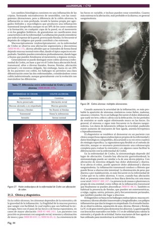 miniMANUAL 1 CTO

    Los cambios histológicos consisten en una inﬂamación de las          las heces es variable, e incluso pueden estar estreñidos. Cuanto
criptas, formando microabscesos de neutróﬁlos, con las consi-            más extensa es la afectación, más probable es la diarrea, en general
guientes úlceraciones, pero a diferencia de la colitis ulcerosa, la      sanguinolenta.
inﬂamación es más profunda, invade la lamina propia por agre-
gados linfoides y macrofágicos que producen una inﬂamación
transmural inespecíﬁca aunque en un 50% de los casos conducen
a la formación, en cualquier capa de la pared, en el mesenterio
o en los ganglios linfáticos, de granulomas no caseiﬁcantes muy
característicos de la enfermedad. La inﬂamación puede extenderse
por todo el espesor de la pared, provocando fístulas. Es frecuente el
depósito de colágeno que puede contribuir a las estenosis.
    Macroscópicamente (endoscópicamente), en la enfermedad
de Crohn se observa una afectación segmentaria y discontinua
(MIR 99-00, 175), úlceras aftoides que se extienden de forma lineal
dejando mucosa normal entre ellas, dando el típico aspecto en em-
pedrado. También pueden extenderse profundamente, dando lugar
a ﬁsuras que pueden ﬁstulizarse al mesenterio u órganos vecinos.
    Generalmente se puede distinguir entre colitis ulcerosa y enfer-
medad de Crohn, en base a que en el Crohn haya afectación focal,
transmural, aftas o úlceras lineales, ﬁsuras, fístulas, afectación
perianal y en intestino delgado. Sin embargo, hasta en un 20%
de los pacientes con colitis, los hallazgos no permiten una clara
diferenciación entre las dos enfermedades, considerándose como
colitis indeterminada, aunque generalmente con la evolución van
marcándose las diferencias.

    Tabla 17. Diferencias entre enfermedad de Crohn y colitis
                    ulcerosa (MIR 99-00, 175).

     ENFERMEDAD DE CROHN                   COLITIS ULCEROSA
            Segmentaria                         Continua
          Recto preservado                  Afectación rectal
                                                                         Figura 28. Colitis ulcerosa: múltiples úlceraciones.
 Mucosa ulcerada o en empedrado             Mucosa granular
          Fisuras y fístulas              No fisuras ni fístulas             Cuando aumenta la severidad de la inﬂamación, es más pro-
                                                                         bable la aparición de síntomas sistémicos como ﬁebre, malestar,
            Transmural                     Hasta la submucosa
                                                                         náuseas y vómitos. No es un hallazgo frecuente el dolor abdominal,
              Serositis                      Serosa normal               que suele ser leve, cólico y alivia con la defecación. En los períodos
                                                                         de remisión se suele seguir eliminando moco en las heces. En
                                                                         general, el síntoma o signo más frecuente es la diarrea sangui-
                                                                         nolenta. Los datos de laboratorio reﬂejan la severidad, pudiendo
                                                                         existir aumento de reactantes de fase aguda, anemia ferropénica
                                                                         e hipoalbuminemia.
                                                                             El diagnóstico se establece al demostrar en un paciente con
                                                                         clínica sospechosa signos endoscópicos propios de la enfermedad y
                                                                         datos histológicos compatibles, descartando a su vez otros cuadros
                                                                         de etiología especíﬁca. La sigmoidoscopia ﬂexible es el método de
                                                                         elección, aunque es necesario posteriormente una colonoscopia
                                                                         completa para evaluar la extensión y en algunos casos facilitar la
                                                                         diferenciación con la enfermedad de Crohn.
                                                                             En la enfermedad de Crohn, la sintomatología depende del
                                                                         lugar de afectación. Cuando hay afectación gastroduodenal, la
                                                                         sintomatología puede ser similar a la de una úlcera péptica. Con
                                                                         afectación de intestino delgado hay dolor abdominal y diarrea.
                                                                         Si se afecta el colon, puede aparecer dolor abdominal y diarrea
                                                                         sanguinolenta. La inﬂamación transmural conduce a ﬁbrosis que
                                                                         puede llevar a obstrucción intestinal. La disminución de peso, por
                                                                         diarrea o por malabsorción, es más frecuente en la enfermedad de
                                                                         Crohn que en la colitis ulcerosa. A veces, cuando hay afectación
                                                                         ileal, se presenta como dolor en fosa ilíaca derecha con una masa
                                                                         a ese nivel (MIR 97-98F, 247). La presencia de masas o plastrones es
                                                                         propia de esta entidad, como reﬂejo de la inﬂamación transmural
Figura 27. Visión endoscópica de la enfermedad de Crohn con afectación   que ﬁnalmente se pueden abscesiﬁcar (MIR 97-98, 6). También es
           de colon.                                                     habitual la presencia de fístulas, que pueden ser enteroentéricas,
                                                                         a vejiga, vagina, uretra, próstata, piel y frecuentemente perianales,
21.2. Clínica y diagnóstico.                                             que también pueden dar lugar a abscesos.
                                                                             El diagnóstico se basa en los hallazgos endoscópicos: mucosa eri-
En la colitis ulcerosa, los síntomas dependen de la extensión y de       tematosa y úlceras aftoides transversales y longitudinales, con pólipos
la gravedad de la inﬂamación. La fragilidad de la mucosa provoca         inﬂamatorios que dan la imagen en empedrado. En el estudio barita-
que sangre con facilidad, lo cual explica que sea habitual la rec-       do se observa edema, separación de asas, úlceras, ﬁbrosis y fístulas.
torragia, bien con el paso de las heces o de forma espontánea, en        La TC es de gran interés para demostrar los abscesos. La gammagrafía
casos de mayor afectación (MIR 97-98F, 241). Los pacientes con           con leucocitos marcados con Indio-111 es de utilidad para valorar la
proctitis se presentan con sangrado rectal, tenesmo y eliminación        extensión y el grado de actividad. Varios reactantes de fase aguda se
de moco y pus (MIR 00-01F, 11; MIR 04-05, 6). La consistencia de         han utilizado para monitorizar la actividad del Crohn.

Pág. 44
 