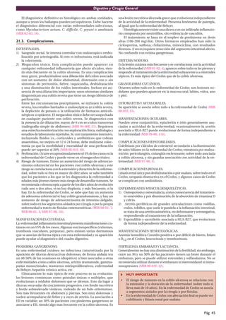 Digestivo y Cirugía General

    El diagnóstico deﬁnitivo es histológico en ambas entidades,         una lesión necrótica úlcerada grave que evoluciona independiente
aunque a veces los hallazgos pueden ser equívocos. Debe hacerse         de la actividad de la enfermedad. Presenta fenómeno de patergia,
el diagnóstico diferencial con varias enfermedades infecciosas,         al igual que la enfermedad de Behçet.
como Mycobacterium avium, C. difﬁcile, C. yeyuni o amebiasis                 Histológicamente existe una úlcera con un inﬁltrado inﬂamato-
(MIR 02-03, 16).                                                        rio compuesto por neutróﬁlos, sin evidencia de vasculitis.
                                                                             El tratamiento se basa en el empleo de prednisona en dosis
21.3. Complicaciones.                                                   altas (100-200 mg/dia). Otros fármacos empleados han sido la
                                                                        ciclosporina, sulfona, clofazimina, minociclina, con resultados
INTESTINALES.                                                           diversos. A veces requiere resección del segmento intestinal afecto.
1) Sangrado rectal. Se intenta controlar con endoscopia o embo-         No confundir con ectima gangrenoso.
   lización por arteriografía. Si esto es infructuoso, está indicada
   la colectomía.                                                       ERITEMA NODOSO.
2) Megacolon tóxico. Esta complicación puede aparecer en                Es la lesión cutánea más frecuente y se correlaciona con la actividad
   cualquier enfermedad inﬂamatoria que afecte al colon, sien-          de la enfermedad (MIR 01-02, 4); aparece sobre todo en las piernas y
   do más frecuente en la colitis ulcerosa. Es una complicación         responde al tratamiento de la enfermedad subyacente o a esteroides
   muy grave, produciéndose una dilatación del colon asociado           tópicos. Es más típico del Crohn que de la colitis ulcerosa.
   con un aumento de dolor abdominal, distensión con o sin
   síntomas de peritonitis, ﬁebre, taquicardia, deshidratación          GRANULOMAS CUTÁNEOS.
   y una disminución de los ruidos intestinales. Incluso en au-         Ocurren sobre todo en la enfermedad de Crohn; son lesiones no-
   sencia de una dilatación importante, unos síntomas similares         dulares que pueden aparecer en la mucosa oral, labios, vulva, ano
   diagnostican una colitis severa que tiene un riesgo idéntico de      y piel.
   perforación.
   Entre las circunstancias precipitantes, se incluyen la colitis       ESTOMATITIS Y AFTAS ORALES.
   severa, los estudios baritados o endoscópicos en colitis severa,     Su aparición se asocia sobre todo a la enfermedad de Crohn (MIR
   la depleción de potasio o la utilización de fármacos anticoli-       00-01F, 15).
   nérgicos u opiáceos. El megacolon tóxico debe ser sospechado
   en cualquier paciente con colitis severa. Se diagnostica con         MANIFESTACIONES OCULARES.
   la presencia de dilatación mayor de 6 cm en colon transverso         Pueden verse conjuntivitis, episcleritis e iritis generalmente aso-
   (radiografía simple de abdomen) (MIR 99-00F, 21). Requieren          ciadas a actividad de la enfermedad; ocasionalmente la uveítis
   una estrecha monitorización con exploración física, radiología y     asociada a HLA-B27 puede evolucionar de forma independiente a
   estudios de laboratorio repetidos. Si, con tratamiento intensivo,    la enfermedad (MIR 99-00, 174).
   incluyendo ﬂuidos i.v., corticoides y antibióticos que cubran
   anaerobios, no mejora en 12 ó 24 horas, debe realizarse colec-       COMPLICACIONES HEPATOBILIARES.
   tomía ya que la morbilidad y mortalidad de una perforación           Colelitiasis por cálculos de colesterol secundario a la disminución
   puede ser superior al 20% (MIR 00-01F, 10).                          de sales biliares en la enfermedad de Crohn; esteatosis por malnu-
3) Perforación. Ocurre en aproximadamente el 5% de los casos en la      trición; pericolangitis, colangitis esclerosante, sobre todo asociada
   enfermedad de Crohn y puede verse en el megacolon tóxico.            a colitis ulcerosa, y sin guardar asociación con actividad de la en-
4) Riesgo de tumores. Existe un aumento del riesgo de adenocar-         fermedad (MIR 97-98, 1).
   cinoma colorrectal en los pacientes con colitis ulcerosa y este
   riesgo se correlaciona con la extensión y duración de la enferme-    COMPLICACIONES RENALES.
   dad, sobre todo si ésta es mayor de diez años; se sabe también       Litiasis renal úrica por deshidratación o por oxalato, sobre todo en el
   que los pacientes a los que se les diagnostica la enfermedad a       Crohn, uropatía obstructiva en el Crohn, y algunos casos de Crohn
   edades más jóvenes tienen más riesgo de desarrollar tumores. Se      se complican con amiloidosis.
   recomienda colonoscopia a partir de los diez años de evolución
   cada uno o dos años, si no hay displasia, y más frecuente, si la     ENFERMEDADES MUSCULOESQUELÉTICAS.
   hay. En la enfermedad de Crohn, se sabe que hay un aumento           1) Osteoporosis y osteomalacia, como consecuencia del tratamien-
   de adenoma colorrectal si hay colitis granulomatosa, y hay un           to esteroideo y por disminución de la absorción de vitamina D
   aumento de riesgo de adenocarcinoma de intestino delgado,               y calcio.
   sobre todo en los segmentos aislados por cirugía o por la propia     2) Artritis periféricas de grandes articulaciones como rodillas,
   enfermedad a través de fístulas enteroentéricas (MIR 00-01, 7;          codos, tobillos, que suele ir paralela a la inﬂamación intestinal;
   MIR 00-01, 3; MIR 97-98, 16).                                           se trata de una artritis asimétrica, no deformante y seronegativa,
                                                                           respondiendo al tratamiento de la inﬂamación.
MANIFESTACIONES CUTÁNEAS.                                               3) Espondilitis y sacroileítis asociada a HLA-B27, que evoluciona
La enfermedad inﬂamatoria intestinal presenta manifestaciones cu-          de forma independiente de la enfermedad.
táneas en un 15% de los casos. Algunas son inespecíﬁcas (eritemas,
trombosis vasculares, púrpuras), pero existen varias dermatosis         MANIFESTACIONES HEMATOLÓGICAS.
que se asocian de forma típica con esta enfermedad y su aparición       Anemia hemolítica Coombs positiva o por déﬁcit de hierro, folato
puede ayudar al diagnóstico del cuadro digestivo.                       o B12 en el Crohn; leucocitosis y trombocitosis.

PIODERMA GANGRENOSO.                                                    FERTILIDAD, EMBARAZO Y LACTANCIA.
Es una enfermedad cutánea no infecciosa caracterizada por la            Generalmente no hay una disminución de la fertilidad; sin embargo,
aparición de úlceras destructivas dolorosas, de forma aislada (en       entre un 30 y un 50% de las pacientes tienen un brote durante el
un 40-50% de las ocasiones es idiopático) o bien asociadas a otras      embarazo, pero se puede utilizar esteroides y sulfasalazina. No se
enfermedades como colitis ulcerosa, artritis reumatoide, gamma-         recomienda utilizar durante el embarazo ni metronidazol ni inmu-
patías monoclonales, trastornos mieloproliferativos, enfermedad         nosupresores (MIR 00-01F, 12).
de Behçet, hepatitis crónica activa, etc.
    Clínicamente lo más típico de este proceso es su evolución:              MUY IMPORTANTE
las lesiones comienzan como pústulas únicas o múltiples, que
evolucionan a nódulos dolorosos que se úlceran. Esto da lugar a          •   El riesgo de tumores en la colitis ulcerosa se relaciona con
úlceras socavadas de crecimiento progresivo, con fondo necrótico             la extensión y la duración de la enfermedad (sobre todo si
y borde sobreelevado violáceo, rodeado de un halo eritematoso.               lleva más de 10 años). En la enfermedad de Crohn se asocia
Son más frecuentes en abdomen y piernas. Son muy dolorosas y                 a segmentos aislados por la cirugía o por fístulas.
suelen acompañarse de ﬁebre y a veces de artritis. La asociación a       •   En la enfermedad de Crohn con afectación ileal se puede ver
EII es variable; un 30% de pacientes con pioderma gangrenoso se              colelitiasis y litiasis renal por oxalato.
asociarse a EII, siendo algo mas frecuente en la colitis ulcerosa. Es

                                                                                                                                      Pág. 45
 