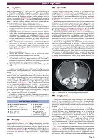 Digestivo y Cirugía General

29.3. Diagnóstico.                                                      29.5. Tratamiento.

Valores de amilasa sérica 3 veces o más por encima del límite su-       En caso de pancreatitis leve: dieta absoluta sin necesidad de sonda
perior de la normalidad en un paciente con dolor abdominal son          nasogástrica(MIR 04-05, 14), salvo presencia de vómitos con íleo,
diagnósticos, excepto en los casos de perforación, infarto intestinal   aporte de líquidos intravenosos y analgesia. El dolor desaparece en
o afectación de las glándulas salivares. No hay relación entre sus      2-4 dias y entonces se reinicia la alimentación. No está justiﬁcada
niveles y la gravedad (MIR 00-01F, 23). Una amilasemia normal no        la utilización de antibióticos si no hay evidencia de infección (MIR
descarta pancreatitis aguda. La amilasa se normaliza habitualmente      95-96F, 252).
a los 4-7 dias del comienzo del dolor. Si continúa elevada más de 7         En las pancreatitis agudas graves litiásicas (con coledocolitiasis
dias, signiﬁca que puede haber una complicación.                        o dilatación de vía biliar) mejoran la evolución y el pronóstico si se
    Existen otras causas de hiperamilasemia, como son:                  realiza una papilotomía endoscópica en las primeras 72 horas, sien-
• Enfermedades pancreáticas. Pancreatitis aguda y crónica y sus         do una indicación absoluta cuando hay ictericia asociada. Se acepta
    complicaciones. Carcinoma de páncreas y traumatismo pan-            la proﬁlaxis antibiótica en casos graves con necrosis (por riesgo alto
    creático.                                                           de infección) (MIR 02-03, 4; MIR 98-99F, 6; MIR 96-97, 251).
• Enfermedades no pancreáticas. Insuﬁciencia renal, enferme-                En aproximadamente el 50% de los casos de necrosis, ésta pue-
    dades de las glándulas salivales, en algunos tumores (pulmón,       de infectarse de forma difusa en las 2 primeras semanas (ﬂemón),
    esófago, mama y ovario), macroamilasemia(MIR 04-05, 15),            contribuyendo a una mayor severidad del cuadro. El diagnóstico
    quemados, cetoacidosis diabética, embarazo, trasplante renal,       de la infección se realiza con punción aspiración dirigida por TC y
    trauma cerebral o con la utilización de ciertas drogas como la      realizando tinción de Gram y cultivo de la muestra. Si se conﬁrma,
    morﬁna.                                                             la solución es la necrosectomía quirúrgica.
• Otras enfermedades abdominales. Enfermedades biliares,                    En un 4% de los pacientes con pancreatitis aguda ocurre una
    perforación de una úlcera, obstrucción intestinal o infarto,        infección con acúmulo líquido de pus a las 4-6 semanas (absceso),
    rotura de embarazo ectópico, peritonitis, aneurisma aórtico,        visible en la TC. Factores de riesgo para desarrollo de un absceso
    hepatopatía crónica y en el postoperatorio de cirugía abdo-         son: pancreatitis severa, pancreatitis postoperatoria, alimentación
    minal (MIR 96-97, 88).                                              oral precoz, laparotomía precoz y mala utilización de antibióticos.
                                                                        Puede formarse también por infección de un pseudoquiste. La clí-
   Otras enzimas útiles son:                                            nica consiste en ﬁebre, leucocitosis, íleo y deterioro del paciente.
1) Lipasa. Más sensible y especíﬁca que la amilasa. Se eleva al         El tratamiento consiste en drenaje quirúrgico, aunque en un 50%
   mismo tiempo, pero persiste durante más dias.                        el drenaje no quirúrgico bajo control de TC puede ser útil (MIR
2) Tripsina sérica, que se considera más sensible y especíﬁca que       98-99, 43).
   las anteriores y la elastasa. A pesar de su mayor sensibilidad y
   especiﬁcidad no aportan realmente ventajas respecto a la ami-
   lasa en el diagnóstico de la pancreatitis aguda.
3) Tripsinógeno en orina. Es bastante sensible (96%) y especíﬁco
   (92%).

     Analíticamente, puede aparecer leucocitosis, hipocalcemia,
aumento de la bilirrubina y fosfatasa alcalina e hipertransamina-
semia.
     Entre las técnicas de imagen: las radiografías de tórax y abdo-
men son útiles para excluir otros procesos. La ecografía abdominal
detecta alteraciones de vesícula y vías biliares, determinando si la
pancreatitis es de origen biliar, así como la presencia de complica-
ciones pancreáticas. La TC visualiza mejor el páncreas y el espacio
peripancreático (MIR 00-01F, 22). La TC dinámica (con contraste
i.v.) aporta datos muy válidos sobre la gravedad y el pronóstico. La
presencia de áreas de inﬂamación que no captan contraste sugiere
necrosis. La TC dinámica permite cuantiﬁcar la extensión de la
necrosis, dato relacionado con la gravedad del cuadro. Esta técnica
debe realizarse si: cumple 3 o más criterios de Ransom, la evolución
clínica es mala o en situaciones de gravedad.                           Figura 37. Se observan dos pseudoquistes pancreáticos grandes.
     Cuando hay importante necrosis y la evolución no es buena,
la TC permite guiar la punción de las áreas afectadas para obtener      29.6. Complicaciones.
muestra microbiológica.
                                                                            La mayoría de los pacientes tienen pancreatitis leve, requiriendo
                  Tabla 25. Criterios de Ransom.                        menos de una semana de hospitalización. Sin embargo, pueden
                                                                        aparecer múltiples complicaciones, tempranas y tardias en la
 A.   En el momento del ingreso        B.   A las 48 horas              pancreatitis aguda, que hacen que el cuadro tenga una mortalidad
 •    Edad >55 a.                      •    ↓ Hto >10%.                 del 10%.
 •    Leucocitosis >16.000/mm3.        •    Déﬁcit de líquidos >4 l.        Pseudoquiste. Es la complicación más frecuente de la pan-
 •    Hiperglucemia >200 mg/dl.        •    Calcio <8 mg/dl.            creatitis aguda, si bien su causa más frecuente es la pancreatitis
 •    LDH >400 UI/l.                   •    PO2 <60 mmHg.               crónica. Son colecciones líquidas que aparecen en el 15% de los
 •    GOT >250 UI/l.                   •    ↑ del BUN >5 mg/dl.         pacientes con pancreatitis agudas entre 1 y 4 semanas después
                                       •    Albúmina <3,2 g/dl.         del comienzo de la enfermedad. No tienen cápsula. El 90% son
                                                                        por pancreatitis y el 10% por traumas. El 85% se localizan en el
                                                                        cuerpo y cola del páncreas y 15% en la cabeza. La forma habitual
29.4. Pronóstico.                                                       de presentación es como dolor abdominal. Puede palparse una
                                                                        masa abdominal. En el 75% de los casos aparece hiperamilasemia.
La mortalidad se cifra entre 3 y 12%. Es muy importante identiﬁcar      La TC es necesaria para el diagnóstico y la ecografía se utiliza para
de forma precoz a los pacientes con mal pronóstico. Existen varias      seguimiento.
escalas para valorar el pronóstico de una pancreatitis aguda. Las           Un 25-40% de los pseudoquistes se resuelven espontáneamente
más utilizadas actualmente son la de Ransom y el APACHE II (MIR         (MIR 99-00, 172). Los pseudoquistes asintomáticos que vayan dis-
01-02, 14; MIR 98-99F, 259). En la escala de Ransom, si el paciente     minuyendo de tamaño en ecografías sucesivas deben vigilarse sin
tiene tres o más factores de riesgo, la morbilidad y mortalidad son     tratamiento. Un pseudoquiste de más de 6 cm que persiste más de
más altas.                                                              seis semanas es poco probable que se resuelva espontáneamente,

                                                                                                                                         Pág. 55
 