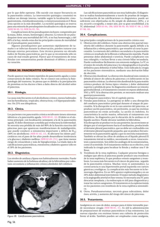 miniMANUAL 1 CTO

por lo que debe operarse. Ello sucede con mayor frecuencia en                 Las calciﬁcaciones pancreáticas son muy habituales. El diagnós-
la pancreatitis crónica. La intervención quirúrgica consistirá en         tico se realiza fundamentalmente a través de pruebas de imagen.
realizar un drenaje interno, variable según la localización: cisto-       La visualización de las calciﬁcaciones es diagnóstica: puede ser
gastrostomía, cistoduodenostomía, o cistoyeyunostomía en Y-Roux           suﬁciente con objetivarlas en Rx simple de abdomen (30%), y si
(esta opción es la más deseable). La escisión quirúrgica se reserva       no, recurrir a ecografía, o mejor aún, por su gran sensibilidad, a la
para una minoría de pseudoquistes localizados en cola de páncreas         TC abdominal (MIR 03-04, 188; MIR 98-99, 40; MIR 97-98, 2; MIR
(MIR 98-99, 53; MIR 94-95, 70).                                           97-98, 18).
    Complicaciones de los pseudoquistes incluyen: compresión por
la masa, dolor, rotura, hemorragia y absceso. La rotura de un pseu-       30.4. Complicaciones.
doquiste tiene una mortalidad del 14%, si no hay hemorragia, y del
60% si la hay, siendo estas dos las principales causas de mortalidad      Las principales complicaciones de la pancreatitis crónica son:
en el pseudoquiste pancreático.                                           1) Obstrucción del colédoco. Existe una obstrucción parcial tran-
    Algunos pseudoquistes que aumentan rápidamente de ta-                     sitoria del colédoco durante la pancreatitis aguda debido a la
maño o se infectan durante la observación, pueden tratarse con                inﬂamación y edema pancreático, que resuelve al curar la pan-
drenaje externo percutáneo. Esta técnica presenta un elevado                  creatitis. La estenosis del colédoco secundaria a la pancreatitis
índice de fístulas pancreáticas, por lo que se recomienda sólo en             crónica es resultado de la ﬁbrosis e inﬂamación repetida. Puede
casos de mal estado general. Parece que el tratamiento de estas               presentar dolor abdominal e ictericia. Puede complicarse con
fístulas con somatostatina puede disminuir el débito y acelerar               una colangitis, e incluso llevar a una cirrosis biliar secundaria.
su curación.                                                                  Puede confundirse fácilmente con estenosis malignas. La TC es
                                                                              el mejor de estudio del páncreas y la colangiografía es la prueba
                                                                              deﬁnitiva para delimitar el árbol biliar. Está indicada la cirugía
TEMA 30. PANCREATITIS CRÓNICA.                                                en los pacientes sintomáticos, mediante una derivación biliar
                                                                              de elección.
Puede aparecer tras brotes repetidos de pancreatitis aguda o como         2) Obstrucción duodenal. La obstrucción duodenal más común es
consecuencia de daño crónico. No se conoce con certeza la ﬁsio-               debida al cáncer de cabeza de páncreas y es infrecuente en las
patología del trastorno. Se piensa que es debida a la precipitación           pancreatitis crónicas. La obstrucción duodenal de la pancreatitis
de proteínas en los ductos o bien a daño directo del alcohol sobre            crónica produce de forma típica vómitos y dolor abdominal
el páncreas.                                                                  superior y pérdida de peso. Se diagnostica mediante un tránsito
                                                                              gastroduodenal, y el tratamiento consiste en reposo abdominal,
30.1. Etiología.                                                              SNG y NPT. Si la obstrucción persiste, es necesario realizar una
                                                                              gastroyeyunostomía.
La causa más frecuente es el alcoholismo crónico, menos habituales        3) Pseudoquiste pancreático. Ver el capítulo previo.
son las hereditarias, tropicales, obstructivas, o el hiperparatiroidis-   4) Fístulas pancreáticas. La patogenia se debe a una disrupción
mo. Un 25% son idiopáticas.                                                   del conducto pancreático principal durante el ataque de pan-
                                                                              creatitis. Si la disrupción es en la cara anterior del páncreas, se
30.2. Clínica.                                                                produce ascitis pancreática, sin peritonitis, ya que las enzimas
                                                                              pancreáticas no están activadas. La ascitis es indolora. Es
Los pacientes con pancreatitis crónica recidivante tienen síntomas            característica la ascitis masiva, refractaria al tratamiento con
idénticos a la pancreatitis aguda (MIR 00-01, 10). El dolor es el sín-        diuréticos. Se diagnostica por la elevación de la amilasa en el
toma principal, con localización semejante a la de la pancreatitis            líquido ascítico. Puede elevarse también la bilirrubina.
aguda. El dolor disminuye a medida que evoluciona la enfermedad.              Si la disrupción se produce en la cara posterior, las secreciones se
Se necesita una pérdida de más del 90% de la función exocrina del             dirigen por el retroperitoneo hacia el mediastino, produciendo
páncreas para que aparezcan manifestaciones de maladigestión,                 el derrame pleural pancreático, que no debe ser confundido con
que puede conducir a esteatorrea importante y déﬁcit de B12                   el derrame pleural izquierdo pequeño, que se produce frecuen-
(40% en alcohólicos) (MIR 01-02, 13). Al afectarse los islotes pan-           temente en la pancreatitis aguda y que no necesita tratamiento.
creáticos con el paso de los años puede desarrollarse intolerancia            También se elevan las cifras de amilasa en el líquido pleural.El
a la glucosa y diabetes mellitus (MIR 02-03, 251), que tiene menos            tratamiento inicial es médico, necesitando a veces, toracocen-
riesgo de cetoacidosis y más de hipoglucemias. La tríada típica de            tesis y paracentesis. Son útiles los análogos de la somatostatina,
calciﬁcaciones pancreáticas, esteatorrea y diabetes aparece sólo en           como el octreótide. Si el tratamiento médico no es efectivo, está
el 30% de los pacientes.                                                      indicada la cirugía para localizar la fístula y realizar una Y de
                                                                              Roux.
30.3. Diagnóstico.                                                        5) Trombosis de la vena esplénica. Cualquier proceso benigno o
                                                                              maligno que afecta al páncreas puede producir una trombosis
Los niveles de amilasa y lipasa son habitualmente normales. Puede             de la vena esplénica, lo que produce estasis sanguíneo y trom-
haber aumento de la fosfatasa alcalina y de la bilirrubina por coles-         bosis. La causa más frecuente es el cáncer de páncreas, seguido
tasis secundaria a inﬂamación crónica alrededor del colédoco.                 de la pancreatitis crónica. Muchas veces es asintomático. La
                                                                              consecuencia es una hipertensión portal izquierda con varices
                                                                              gástricas y esofágicas. La complicación más frecuente es la he-
                                                                              morragia digestiva. En un 36% aparece esplenomegalia y en un
                                                                              26% dolor abdominal intermitente. El mejor método diagnóstico
                                                                              es la angiografía arterial en fase venosa. Es necesaria una TC para
                                                                              descartar neoplasia, y la endoscopia es útil para diagnosticar y
                                                                              tratar las varices sangrantes. El tratamiento es la esplenectomía
                                                                              en los pacientes con trombosis de la vena esplénica sintomáti-
                                                                              ca.
                                                                          6) Otros. Pseudoaneurismas, necrosis grasa subcutánea, dolor
                                                                              óseo, artritis, y aumento del riesgo del cáncer de páncreas.

                                                                          30.5. Tratamiento.

                                                                          Analgésicos en caso de dolor, aunque para el dolor intratable pue-
                                                                          de necesitarse cirugía (MIR 00-01, 11). Es útil la administración
                                                                          de preparaciones de enzimas pancreáticos si hay esteatorrea. Las
                                                                          nuevas cápsulas con enzimas tienen una cubierta de protección
Figura 38. Calcificaciones pancreáticas.                                  frente al ácido. También pueden ser empleadas como analgesia,

Pág. 56
 