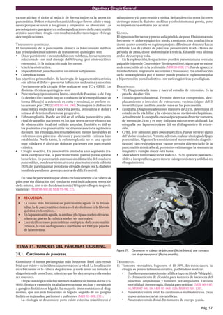 Digestivo y Cirugía General

ya que alivian el dolor al reducir de forma indirecta la secreción        tabaquismo y la pancreatitis crónica. Se han descrito otros factores
pancreática. Deben evitarse los antiácidos que lleven calcio y mag-       de riesgo como la diabetes mellitus y colecistectomía previa, pero
nesio porque se unen a las grasas y empeoran su absorción. Los            su importancia está aún por aclarar.
pseudoquistes que aparecen en las agudizaciones de la pancreatitis
crónica necesitan cirugía con mucha más frecuencia por el riesgo          CLÍNICA.
de complicaciones.                                                        El signo más frecuente y precoz es la pérdida de peso. El síntoma más
                                                                          frecuente es dolor epigástrico sordo, constante, con irradiación a
TRATAMIENTO QUIRÚRGICO.                                                   dorso, que se acentúa en supino y mejora al ﬂexionar el tronco hacia
El tratamiento de la pancreatitis crónica es básicamente médico.          adelante. Los de cabeza de páncreas presentan la tríada clásica de
Las principales indicaciones de tratamiento quirúrgico son:               pérdida de peso, dolor abdominal e ictericia, faltando esta última
• Dolor persistente e incontrolable con mórﬁcos, frecuentemente           en los de cuerpo y cola.
    relacionado con mal drenaje del Wirsung (por obstrucción o                 En la exploración, los pacientes pueden presentar una vesícula
    estenosis). Es la indicación más frecuente.                           palpable (signo de Courvoisier-Terrier positivo), signo que no existe
• Ictericia obstructiva.                                                  en la colecistitis ni en la peritonitis (MIR 99-00F, 17). Puede aparecer
• Imposibilidad para descartar un cáncer subyacente.                      tromboﬂebitis migratoria recurrente (Trousseau). La obstrucción
• Complicaciones.                                                         de la vena esplénica por el tumor puede producir esplenomegalia
Los objetivos primordiales de la cirugía de la pancreatitis crónica       e hipertensión portal selectiva con varices gástricas y esofágicas.
    son aliviar el dolor y preservar la función endocrina y exocrina.
    Previamente a la cirugía debe realizarse una TC y CPRE. Las           DIAGNÓSTICO.
    distintas técnicas quirúrgicas son:                                   • TC. Diagnostica la masa y hace el estudio de extensión. Es la
• Pancreaticoyeyunostomía latero-lateral de Puestow o de Frey.               prueba de elección.
    Es de elección cuando hay un conducto de Wirsung dilatado de          • Estudio gastroduodenal. Permite detectar compresión, des-
    forma difusa (si la estenosis es corta y proximal, se preﬁere co-        plazamiento e invasión de estructuras vecinas (signo del 3
    locar stent por CPRE) (MIR 03-04, 190). No mejora la disfunción          invertido) que también puede verse en las pancreatitis.
    pancreática endocrina y exocrina previa, pero alivia el dolor y       • Ecografía. Diagnostica lesiones mayores de 2 cm, determina el
    retrasa el deterioro funcional progresivo.                               estado de la vía biliar y la existencia de metástasis hepáticas.
• Esﬁnteroplastia. Puede ser útil en el oriﬁcio pancreático prin-            Actualmente, la ecografía endoscópica puede detectar tumores
    cipal de aquellos pacientes en los que se encuentre el raro caso         de menos de 2 cm y es muy útil para valorar resecabilidad. La
    de obstrucción focal del oriﬁcio ampular. También es útil en             ecografía por laparoscopia es útil en el diagnóstico de exten-
    los pacientes con pancreatitis recidivante asociada a páncreas           sión.
    divisum. Sin embargo, los resultados son menos favorables en          • CPRE. Test sensible, pero poco especíﬁco. Puede verse el signo
    enfermos con páncreas divisum y pancreatitis crónica bien                del “doble conducto”. Permite, además, realizar citología del jugo
    establecida. Por lo tanto, la esﬁnteroplastia no es una opción           pancreático. Algunos lo consideran el mejor método diagnós-
    muy válida en el alivio del dolor en pacientes con pancreatitis          tico del cáncer de páncreas, ya que permite diferenciarlo de la
    crónica.                                                                 pancreatitis crónica focal, pero otros estiman que la resonancia
• Cirugía resectiva. En pancreatitis limitadas a un segmento (ca-            magnética cumple mejor esta tarea.
    beza, cuerpo o cola), la pancreatectomía parcial puede aportar        • Marcadores tumorales (sobre todo CA 19-9), que son poco sen-
    beneﬁcios. En pancreatitis extensas sin dilatación del conducto          sibles e inespecíﬁcos, pero tienen valor pronóstico y utilidad en
    pancreático, puede ser necesario una pancreatectomía subtotal            el seguimiento.
    (95% del parénquima) pero tiene elevado riesgo por la diabetes
    insulindependiente postoperatoria de difícil control.

    En caso de pancreatitis que afecta exclusivamente a la cabeza de
páncreas sin dilatación del conducto, está indicada una resección
de la misma, con o sin duodenectomía (Whipple o Beger, respecti-
vamente) (MIR 98-99F, 8; MIR 95-96, 72).

     RECUERDA
 •   La causa más frecuente de pancreatitis aguda es la litiasis
     biliar, la de pancreatitis crónica es el alcoholismo (o la ﬁbrosis
     quística en los niños).
 •   En la pancreatitis aguda, la amilasa y la lipasa suelen elevarse,
     mientras que en la crónica suelen ser normales.
 •   Las calciﬁcaciones pancreáticas son típicas de la pancreatitis
     crónica, la cual se diagnostica mediante la CPRE y la prueba
     de la secretina.




TEMA 31. TUMORES DEL PÁNCREAS EXOCRINO.
                                                                          Figura 39. Carcinoma en cabeza de páncreas (flecha blanca) que contacta
31.1. Carcinoma de páncreas.                                                         con el eje mesoportal (flecha amarilla).

Constituye el tumor periampular más frecuente. Es el cáncer más           TRATAMIENTO.
letal que existe y su incidencia aumenta con la edad. La localización     1) Tumores resecables. Suponen el 10-20%. En estos casos, la
más frecuente es la cabeza de páncreas y suele tener un tamaño al            cirugía es potencialmente curativa, pudiéndose realizar:
diagnóstico de unos 5 cm, mientras que los de cuerpo y cola suelen           • Duodenopancreatectomía cefálica (operación de Whipple).
ser mayores.                                                                     Es el tratamiento de elección para tumores de la cabeza del
    El tipo histológico más frecuente es el adenocarcinoma ductal (75-           páncreas, ampulomas y tumores periampulares. Elevada
90%). Produce extensión local a las estructuras vecinas y metástasis             morbilidad (hemorragia, fístula pancreática) (MIR 00-01F,
a ganglios linfáticos e hígado. La mayoría tiene metástasis al diag-             16; MIR 97-98, 19; MIR 95-96F, 120; MIR 95-96, 133).
nostico, que son más frecuentes en hígado, seguido de los ganglios           • Pancreatectomía total. En carcinomas multicéntricos. Deja
linfáticos regionales, peritoneo y pulmones (MIR 97-98F, 231).                   importantes secuelas metabólicas.
    La etiología se desconoce, pero existe estrecha relación con el          • Pancreatectomía distal. En tumores de cuerpo y cola.

                                                                                                                                           Pág. 57
 