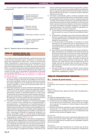 miniMANUAL 1 CTO

   Ver el esquema siguiente sobre el diagnostico de la ﬁebre                  informa sobre la presencia de lesiones intracraneales. La dismi-
postoperatoria.                                                               nución del nivel de conciencia puede justiﬁcar la intubación;
                                                                              ante la sospecha de hipertensión intracraneal debe iniciarse la
                                                                              hiperventilación del paciente. Las lesiones oculares requieren
                                                                              atención en esta fase.
                                                                           5) Extremities (extremidades, pelvis y columna vertebral). Hasta
                                                                              que se descarte la presencia de fractura vertebral deben evitarse
                                                                              los movimientos de la columna cervical y manejar al paciente
                                                                              “en tabla”. Todo miembro con fractura o luxación debe alinearse
                                                                              e inmovilizarse al menos de forma transitoria. Las fracturas con
                                                                              lesión vascular, las fracturas abiertas, las fracturas vertebrales
                                                                              con lesión neurológica incompleta progresiva, los síndromes
                                                                              compartimentales y las luxaciones requieren tratamiento ur-
                                                                              gente. Otros puntos a tener en cuenta son:
                                                                              a. Ciertas lesiones musculoesqueléticas (fracturas de pelvis y
                                                                                  fémur) pueden ser causa de importantes pérdidas hemáti-
                                                                                  cas.
                                                                              b. El tratamiento quirúrgico precoz de las fracturas diaﬁsarias
                                                                                  de fémur (y en general, de todas las fracturas de huesos largos
                                                                                  y las inestables de pelvis y vertebrales) reduce la morbimor-
                                                                                  talidad de estos pacientes.
                                                                              c. En determinadas extremidades catastróﬁcas la mejor
                                                                                  alternativa es la amputación precoz, especialmente en la
                                                                                  extremidad inferior de pacientes de edad avanzada con
                                                                                  asociación de fracturas abiertas, lesión vascular y/o sección
Figura 42. Diagnóstico diferencial de la fiebre postoperatoria.                   neurológica.
                                                                              d. Hay lesiones musculoesqueléticas que pasan desaperci-
                                                                                  bidas inicialmente con facilidad. Entre ellas destacan las
TEMA 34. MANEJO INICIAL DEL                                                       fracturas de odontoides, luxaciones cervicales, luxaciones
         POLITRAUMATIZADO.                                                        de hombro (sobre todo las posteriores), luxaciones radio-
                                                                                  carpianas, lesiones de los dedos de las manos, fracturas y
Se considera paciente politraumatizado a aquel que presenta dos                   luxaciones de hombro o cadera asociadas a fracturas de
o más lesiones traumáticas graves (periféricas o viscerales) que                  húmero o fémur respectivamente, luxaciones de cadera,
repercuten negativamente sobre una o varias de sus funciones                      fracturas del cuello femoral, lesiones ligamentosas de la
vitales, amenazando su supervivencia. Los traumatismos son la                     rodilla, fracturas de meseta tibial, fracturas de calcáneo,
causa más frecuente de muerte en el grupo de 1 a 45 años. La mayor                aplastamientos vertebrales y fracturas de pedículos y apó-
parte de los politraumatizados son consecuencia de accidentes de                  ﬁsis vertebrales.
tráﬁco. Las lesiones del paciente politraumatizado deben atender-             e. Hay que recalentar al enfermo mediante manta térmica
se sucesivamente en función de la importancia que tengan en el                    y la infusión de sueros calentados, para evitar la tríada de
contexto de cada caso; la sistemática de priorización se recuerda                 hipotermia, coagulopatía y acidosis.
con el acrónimo ABCDE (MIR 01-02, 94; MIR 00-01, 87; MIR 98-99,
99; MIR 98-99F, 108; MIR 97-98F, 245; MIR 96-97, 111; MIR 95-96,
63; MIR 95-96F, 257).                                                      TEMA 35. TRAUMATISMOS TORÁCICOS.
1) Airway (vía aérea) + protección de columna cervical. Extracción
    de cuerpos extraños y elevación de la barbilla con tracción an-        35.1. Lesiones de pared torácica.
    terior de la mandíbula. Puede ser útil el empleo de una cánula
    de Guedel y, llegado el caso, la intubación, que debe realizarse       FRACTURA.
    siempre teniendo en cuenta que el paciente puede tener un              Localización más frecuente: el punto de impacto (a menudo la-
    lesión vertebral cervical.                                             teral).
2) Breathing (respiración). Si no hay ventilación espontánea, puede
    emplearse un ambú o intubar al paciente aportando oxígeno.             DIAGNÓSTICO.
    Ante la presencia de distress respiratorio deben descartarse 1)        Clínico (crepitación ósea, signo de la tecla, dolor a la palpación) y
    neumotórax a tensión, 2) neumotórax abierto y 3) volet costal.         radiológico.
    El tratamiento de los primeros dos cuadros requiere drenaje ur-
    gente por toracostomía, en el segundo caso con cierre inmediato        MANEJO.
    de la apertura. En el volet costal se intenta con métodos externos     Los aspectos fundamentales son tres:
    que la parrilla costal aislada funcione adecuadamente.                 1) Realización de ﬁsioterapia respiratoria.
3) Circulation (circulación). Requiere el control de hemorragias           2) Instauración de una analgesia adecuada (analgésicos menores
    tanto al exterior como intratorácicas, intraabdominales o                 en caso de menos de tres fracturas. Si son más de tres, analgé-
    retroperitoneales. La hipotensión en el politraumatizado es               sicos mayores. En ocasiones se realiza bloqueo intercostal o
    hipovolémica hasta que se demuestre lo contrario y su presencia           paravertebral).
    requiere insertar al menos dos cánulas venosas periféricas (evi-       3) Exclusión de lesión de vecindad, la cual es más frecuente en los
    tando miembros lesionados, si es posible) y pasar rápidamente             fracturas de 1ª o 2ª costillas (que indican traumatismo intenso
    2.000 ml de suero (Ringer lactato) en el adulto y 30 ml/Kg en el          y asocian lesiones vasculares) o de 9, 10 u 11 desplazadas (que
    niño, comenzando la infusión de expansores de plasma y, en                pueden asociar lesiones de hígado o bazo).
    cuanto sea posible, sangre. Si, a pesar de ello la hipotensión
    persiste, debe descartarse la presencia de disfunción miocárdica       VOLET COSTAL.
    o taponamiento cardiaco (MIR 00-01F, 90).                              Se debe a una doble fractura en tres o más niveles adyacentes. Esto
4) Disability (lesiones neurológicas y viscerales no exanguinantes).       ocasiona una porción central “ﬂotante” en la pared torácica que
    En esta fase deben diagnosticarse y tratarse las lesiones torácicas    oscila con la respiración de un modo inverso o paradójico respecto
    y abdominales no tratadas hasta este momento; los accidentes           al resto de la pared.
    con aceleración-deceleración son una causa frecuente de le-
    siones abdominales. Con respecto a las lesiones neurológicas,          TRATAMIENTO.
    el nivel de conciencia se valora mediante la escala de Glasgow         El tratamiento del volet inicialmente es el mismo que el de las
    (ver Neurocirugía) y la exploración pupilar y del fondo de ojo         fracturas costales simples. En caso de evolucionar a insuﬁciencia

Pág. 60
 