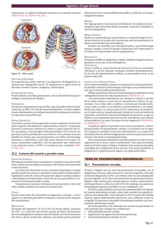 Digestivo y Cirugía General

respiratoria, se realiza ventilación mecánica con presión positiva      alteraciones de la contractilidad miocárdica y defectos en la gam-
(MIR 96-97F, 22; MIR 95-96, 243).                                       magrafía isotópica.

                                                                        MANEJO.
                                                                        Por regla general, evoluciona favorablemente. Se realizará ecocar-
                                                                        diograma (para descartar lesión asociada), seriación enzimática y
                                                                        electrocardiográﬁca.

                                                                        HERIDA CARDIACA.
                                                                        Suelen ser producidas por armas blancas o armas de fuego. El ven-
                                                                        trículo derecho es la parte del corazón que más frecuentemente se
                                                                        afecta en las heridas por arma blanca.
                                                                            Pueden ser mortales por hemopericardio o por hemorragia
                                                                        masiva, aunque a veces la propia compresión hace hemostasia o
                                                                        el oriﬁcio en el pericardio evita el taponamiento.

                                                                        DIAGNÓSTICO.
                                                                        Es imprescindible un diagnóstico rápido, mediante sospecha clínica,
                                                                        apoyado a veces por el ecocardiograma.
                                                                        TRATAMIENTO.
                                                                        Sutura cardiaca, posteriormente descartar lesiones asociadas
                                                                        valvulares o de los tabiques mediante estudios hemodinámicos.
Figura 43. Volet costal.                                                En el caso de taponamiento cardiaco, la pericardiocentesis es de
                                                                        primera elección.
FRACTURA DE ESTERNÓN.
Se sospecha por dolor esternal a la palpación. El diagnóstico se        LESIONES DE LOS GRANDES VASOS.
obtiene por radiografía lateral. El tratamiento es igual al de las      Tienen alta mortalidad, aunque en ocasiones las vainas periarteria-
fracturas costales (reposo, analgesia y ﬁsioterapia).                   les pueden contener la hemorragia y dar lugar a un pseudoaneuris-
                                                                        ma, que se intervendrá posteriormente.
ENFISEMA SUBCUTÁNEO.                                                         Deben sospecharse ante un ensanchamiento mediastínico en la
Puede deberse a heridas penetrantes, rotura del árbol bronquial o       radiografía de tórax de todo traumatismo (MIR 98-99, 12).
esófago o maniobra de Valsalva.                                              Los aneurismas traumáticos casi siempre se deben a sección
                                                                        de la aorta torácica a causa de un traumatismo torácico no pe-
TRATAMIENTO.                                                            netrante. Casi todos ellos se deben a lesiones por deceleración,
Resolución espontánea en pocos dias, que se puede acelerar respi-       como suele suceder en accidentes automovilísticos y en caídas
rando O2 al 100%. En caso de neumomediastino, si existe colapso         desde una altura. La mayor parte de los aneurismas se producen
venoso mediastínico, se realizará una incisión cutánea cervical para    en el istmo aórtico, inmediatamente debajo de la arteria subclavia
la expresión manual del aire.                                           izquierda, a nivel de la inserción del ligamento arterioso, ya que es
                                                                        donde se une la porción móvil de la aorta ascendente con la ﬁja de
ASFIXIA TRAUMÁTICA.                                                     la descendente y se ejerce la mayor fuerza tangencial (MIR 98-99F,
Se produce a partir de una gran fuerza que comprime el tórax y la       63; MIR 96-97, 175).
parte superior del abdomen (aplastamiento, buzos). El paciente               Cuando la ruptura se produce en la aorta ascendente y dentro
presenta coloración violácea en cabeza y parte superior del tó-         del pericardio, el taponamiento cardiaco y la muerte son la regla.
rax, petequias y hemorragias subconjuntivales. Un tercio de los         Si la ruptura se produce en la aorta descendente y se conserva la
pacientes sufren pérdida de conocimiento. En ocasiones hay una          adventicia intacta, la hemorragia puede contenerse por estructuras
pérdida de visión, que será permanente si se debe a hemorragia          vecinas y formarse un pseudoaneurisma.
retiniana, o transitoria, si tan sólo existe edema en la retina. No          Estos aneurismas traumáticos también pueden ocurrir en otros
existe tratamiento especíﬁco. De los pacientes que sobreviven           segmentos de la aorta, como el abdominal. Una masa localizada
a las primeras horas, el 90% se recuperan por completo (MIR             suele ser el único signo evidente. Conforme ésta aumenta, hay dolor
97-98, 145).                                                            o parálisis por compresión de los nervios. Si la masa es pulsátil, el
                                                                        diagnóstico es prácticamente seguro a la exploración física.
35.2. Lesiones del corazón y grandes vasos.

CONTUSIÓN CARDIACA.                                                     TEMA 36. TRAUMATISMOS ABDOMINALES.
Mecanismo más frecuente: traumatismo cerrado en cara anterior del
tórax. Suelen ser secundarios al impacto del volante del automóvil      36.1. Traumatismos cerrados.
contra el pecho.
    La lesión más frecuente es una contusión miocárdica, aunque         El bazo e hígado son los más frecuentemente lesionados. En el
pueden producirse lesiones valvulares (sobre todo la válvula aórtica    diagnóstico son muy útiles tanto la TC como la ecografía y el lavado
seguida de la mitral), rotura de la pared de alguna cavidad cardiaca    peritoneal diagnóstico (LPD), este último cada vez más desplazado
o del tabique interventricular, rotura de un vaso pericárdico o co-     por la ecografía. La TC tiene una resolución excelente para el bazo,
ronario con hemopericardio, y otras.                                    hígado y algo menor para vísceras huecas. Evalúa correctamente
    Traumatismos menores (pelotazo) en un momento crítico del           el retroperitoneo, a diferencia del LPD. Sin embargo, los pacientes
ciclo cardiaco pueden ser causa de arritmia letal.                      hemodinámicamente inestables no son candidatos a TC.
                                                                            El LPD ha sido probado como una herramienta útil en el manejo
CLÍNICA.                                                                de trauma abdominal cerrado, sobre todo cuando la ecografía rá-
Puede existir dolor de características anginosas o síncope. A veces     pida no está disponible. Está indicado en TCE, lesiones de médula
aparece un derrame pericárdico semanas o incluso meses después          espinal, signos abdominales equívocos; muy utilizado (como la
del traumatismo.                                                        ecografía) en pacientes inestables hemodinámicamente con trau-
                                                                        matismo abdominal cerrado.
DIAGNÓSTICO.                                                                De forma general, está indicada una actitud conservadora en
Elevación del segmento ST en el ECG de forma difusa, aumento            todo paciente que cumpla tres condiciones:
de CPK. La contusión miocárdica puede producir alteraciones             • Hemodinámicamente estable.
electrocardiográﬁcas similares a las del infarto, así como trastornos   • Exploración sin signos de irritación peritoneal.
del ritmo y de la conducción. Además, esta lesión puede producir        • Convenientemente evaluado con TC.

                                                                                                                                     Pág. 61
 