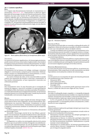 miniMANUAL 1 CTO

36.1.1. Lesiones específicas.
BAZO.
Es el órgano más frecuentemente lesionado en traumatismos no
penetrantes (MIR 96-97, 102). Clínicamente se observan signos
generales de hemorragia y locales de irritación peritoneal en el área
esplénica. En raros casos (menos de 5%), puede haber una rotura
esplénica diferida (por un hematoma eventualmente contenido
por la cápsula), manifestándose generalmente dentro de la primera
semana después del traumatismo. El diagnóstico se establece por
ecografía o TC. Si el paciente está hemodinámicamente inestable, la
punción-lavado peritoneal es indicación de cirugía, sin más dilación
(MIR 95-96F, 253).




                                                                                Figura 45. Hematoma hepático.

                                                                                FRACTURA DE PELVIS.
                                                                                Todo politraumatizado debe ser sometido a radiografía de pelvis. El
                                                                                diagnóstico clínico de la fractura es posible si la pelvis es inestable.
                                                                                En este caso está indicado colocar un ﬁjador externo.
                                                                                    Cuando nos hallamos ante un paciente con traumatismo cerra-
                                                                                do hemodinámicamente inestable y el sangrado torácico e intrape-
                                                                                ritoneal han sido descartados, nuestro siguiente foco de atención ha
Figura 44. Rotura esplénica (flecha blanca) con hemoperitoneo (flecha negra).   de ser la pelvis. Una fractura de pelvis justiﬁca un sangrado masivo
                                                                                y un shock hipovolémico.
TRATAMIENTO.                                                                        Cuando se producen fracturas pélvicas, un gran número se tapo-
En ausencia de lesiones signiﬁcativas y de hemorragia persistente,              nan con la ﬁjación externa o espontáneamente y, de lo contrario, se
puede tratarse de forma conservadora (esplenorraﬁa), reservándose               recurre a embolización por arteriografía. Excepcionalmente puede
la esplenectomía para lesiones extensas del parénquima. En niños,               ser necesaria la ligadura quirúrgica de la ilíaca interna.
es preferible el tratamiento conservador, siempre que sea posible.
                                                                                HEMATOMAS RETROPERITONEALES.
VÍSCERAS HUECAS.                                                                La causa más frecuente son las fracturas pélvicas, en pacientes po-
El tratamiento de las lesiones de esófago, estómago e intestino                 litraumatizados. Debe sospecharse en todo traumatismo con shock
delgado es convencional y comporta pocas variaciones. Habitual-                 hipovolémico sin localización evidente de la hemorragia.
mente consiste en el desbridamiento y sutura primaria, y a veces,
en la resección segmentaria con reanastomosis.                                  CLÍNICA.
    En cuanto a lesiones de colon, en los casos favorables se puede             Con frecuencia no se acompañan de signos de irritación peritoneal.
realizar una reparación de la lesión o resección y anastomosis. Si              Las manifestaciones más comunes son:
hay mucha contaminación, se hace reparación o resección con                     • Hematuria (80%).
colostomía proximal.                                                            • Dolor abdominal (60%).
                                                                                • Shock hipovolémico (40%).
PÁNCREAS.                                                                       • Dorsalgia (25%).
Son traumatismos raros. Es muy frecuente que se acompañe de                         En la exploración, en ocasiones puede apreciarse masa en los
lesiones de órganos y vasos de la vecindad. La causa principal de               ﬂancos y cambio de color de estos (signo de Grey-Turner).
mortalidad se debe a las lesiones vasculares asociadas. El tratamien-
to vendrá determinado por la magnitud de la lesión. En las lesiones             DIAGNÓSTICO.
pequeñas bastará con un drenaje adecuado. Cuando hay laceración                 Son útiles la radiografía simple, urografía i.v. y cistografía retrógrada
considerable, será necesaria cirugía resectiva.                                 en pacientes hemodinámicamente estables con sospecha de lesión
                                                                                urinaria. Si el paciente está inestable y se descartan hemoperitoneo
HÍGADO.                                                                         y fractura de pelvis, habrá que valorar lesión de grandes vasos.
Existen diversas técnicas según el grado de lesión (drenaje simple,                 La TC es la prueba de elección para evaluar los hematomas
sutura directa de los vasos sangrantes, técnicas hemostáticas, des-             retroperitoneales. La arteriografía permite la localización y embo-
bridamiento con resección, lobectomía). Actualmente se realiza                  lización de vasos sangrantes.
sobre todo el «control de daños», limitándose en la primera cirugía
a asegurar la hemostasia mediante la introducción de compresas                  TRATAMIENTO.
(“package”).                                                                    Deberá realizarse exploración quirúrgica siempre que sea por trau-
     La lesión hepática más frecuente es el hematoma subcapsular                matismo penetrante.
sin hemorragia activa.                                                             Las indicaciones quirúrgicas en traumatismo cerrado están en
     Hemobilia. Hemorragia arterial de las vías biliares, general-              función de la localización de las lesiones.
mente tras traumatismo. Se puede manifestar horas o dias después                • Hematomas centrales-superiores. Son siempre quirúrgicos. La
de la agresión, siendo característicos, la hemorragia digestiva alta               más afectada es la vena cava inferior.
(hematemesis o melenas), ictericia y dolor cólico en hipocondrio                • Hematomas en ﬂancos. La indicación quirúrgica dependerá
derecho.                                                                           del grado de lesión y de los órganos afectados. Los riñones son
     El diagnóstico se realiza con arteriografía selectiva de la arteria           los más frecuentemente lesionados. Habitualmente se puede
hepática, que nos permitirá controlar el sangrado con embolizacio-                 manejar conservadoramente.
nes si no cede espontáneamente. En caso de persistir el sangrado,               • Hematomas en cavidad pélvica. Se lesionan generalmente las
se realizará laparotomía y ligadura de la arteria hepática que irrigue             arterias ilíacas internas o hipogástricas. No deben explorarse
el lóbulo hepático lesionado (MIR 97-98, 10).                                      por el riesgo de sangrado masivo.


Pág. 62
 