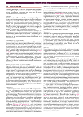 Digestivo y Cirugía General

2.3.   Infección por VHC.                                                 perinatal o la respuesta al tratamiento antiviral. Los Ac anti-VHC no
                                                                          son protectores y su presencia generalmente indica enfermedad.
El virus de la hepatitis C (VHC) es el responsable de la mayoría de
los casos de la que hace unos años conocíamos como hepatitis no           EVOLUCIÓN Y PRONÓSTICO.
A, no B. Es también el responsable de la mayor parte de las que           La infección por VHC se croniﬁca en el 80% de los casos y un 20-35%
considerábamos cirrosis criptogenética.                                   desarrollarán cirrosis (MIR 99-00F, 13). Se calcula que el tiempo de
                                                                          evolución a cirrosis es de unos 21 años, y para desarrollar un carci-
VIROLOGÍA.                                                                noma hepatocelular, 29 años. Cuando la enfermedad se adquiere
El VHC es un virus ARN que se clasiﬁca dentro del género Hepacavi-        a edades más jóvenes, el período de evolución a cirrosis y carcino-
rus perteneciente a la familia Flaviviridae. Se distinguen 6 genotipos    ma hepatocelular es más largo. Existe una fuerte asociación entre
principales y más de 80 subtipos. Estos genotipos condicionan             el hepatocarcinoma y el VHC. No se conocen los mecanismos de
una diferente severidad, una diferente respuesta al tratamiento e         hepatocarcinogénesis. El VHC no se integra en la célula huésped.
inﬂuyen en la interacción virus-sistema inmune del huésped. Los           Cuando aparece un hepatocarcinoma en una infección crónica
genotipos más frecuentes en nuestro medio son el 1a y el 1b. El ge-       por VHC, habitualmente lo hace sobre un hígado cirrótico, aunque
notipo 1b se asocia generalmente con una carga viral más elevada          puede hacerlo antes. El riesgo de cáncer es mayor si el paciente es
medida por los niveles de ARN-VHC, produce una enfermedad más             HBsAg positivo y si consume alcohol. Se recomienda screening con
agresiva y responde peor al tratamiento con interferón.                   alfafetoproteína y ecografía cada 6-12 meses.
    En el extremo 5’ del genoma se encuentran los genes que co-
diﬁcan la síntesis de las denominadas proteínas estructurales, que        TRATAMIENTO.
comprenden la proteína de la nucleocápside y las proteínas de la          En general, el tratamiento de las formas sintomáticas es similar
envoltura. En el extremo 3’ se encuentran los genes que codiﬁcan          a otras formas de hepatitis. En algunos casos de infección aguda
la síntesis de las proteínas no estructurales, involucradas en la         sintomática, el interferón ha sido eﬁcaz para eliminar la infección
replicación viral.                                                        y evitar su evolución a la cronicidad. Aunque no se pueden dar
                                                                          actualmente recomendaciones generales, dada su alta tendencia
EPIDEMIOLOGÍA POR LA INFECCIÓN VHC.                                       a la croniﬁcación, estaría justiﬁcado considerar tratamiento con
La transmisión del VHC es esencialmente parenteral. La hepatitis C        interferón en casos de viremia persistente después de la fase agu-
constituye el 90% de las hepatitis postransfusionales. Sin embargo,       da. Pocos pacientes se beneﬁciarían, ya que la mayor parte de las
el antecedente de transfusión sólo explica un pequeño porcentaje          infecciones agudas son asintomáticas.
de las infecciones por VHC. Otros grupos de riesgo son las personas
con exposición ocupacional a sangre o derivados, los hemodializa-         PROFILAXIS.
dos y los drogadictos por vía intravenosa. Estos últimos suponen el       El screening en los donantes ha eliminado casi la transmisión por
mayor porcentaje dentro de las personas de riesgo conocido (MIR           transfusiones. Las medidas encaminadas a disminuir la transmisión
98-99F, 4). La transmisión sexual es rara, aunque probablemente           del VIH (intercambio de jeringas, sexo seguro, etc.) probablemente
existe. Este mecanismo de transmisión parece más importante en            también disminuirán la transmisión del VHC. A los pacientes con
VIH positivos. Las infecciones en contactos familiares también son        infección crónica se les debe recomendar que no consuman alcohol.
raras. La transmisión perinatal es rara, pero existe y ocurre sobre       No se recomienda hacer proﬁlaxis postexposición con Ig tras una
todo si la madre es VIH positiva o presenta alta viremia. Sin embargo,    exposición accidental.
el grupo más importante de pacientes infectados por VHC no tiene              Infección crónica por VHC. La hepatitis crónica por VHC se desa-
ningún factor de riesgo conocido y se desconoce el mecanismo de           rrolla en un 80% de los pacientes con infección aguda, y en un 25%
transmisión.                                                              de ellos evolucionará a cirrosis hepática. El nivel de transaminasas
                                                                          no se correlaciona con la actividad histológica de la enfermedad.
PARTICULARIDADES CLÍNICAS POR LA INFECCIÓN VHC.                           Ocasionalmente el nivel de transaminasas puede ser normal durante
El período de incubación varía de 15 a 150 dias (media 50 dias). Las      períodos prolongados de tiempo y el paciente puede tener viremia e
manifestaciones clínicas de la hepatitis aguda por VHC suelen ser         inﬂamación activa en la biopsia. La historia natural de la infección
más leves que las producidas por otros virus hepatotropos. La ma-         por virus C no se conoce todavía bien. Aunque se han descrito casos
yoría de los casos son asintomáticos; sólo un 25% de los pacientes        de una rápida progresión con evolución a fallo hepático en 1-2 años,
con hepatitis postransfusional tienen ictericia. El riesgo de fallo       lo más frecuente es que estos pacientes tengan un curso insidiosa-
hepático agudo o subagudo es raro. El aspecto más alarmante de la         mente progresivo, permaneciendo clínicamente asintomáticos mu-
infección por VHC es su alta tendencia a la croniﬁcación.                 chos años o incluso décadas. En personas asintomáticas, incluso con
    Se han descrito muchos síndromes hepáticos y extrahepáticos           transaminasas normales, entre un tercio a un 50% tienen lesiones
con el VHC, habitualmente en la infección crónica. Entre ellos:           de hepatitis crónica en la biopsia hepática. La remisión espontánea
crioglobulinemia tipo II, glomerulonefritis membranosa y membra-          en los pacientes con infección crónica por VHC es extremadamente
no-proliferativa, sialoadenitis linfocítica focal, úlceras corneales de   rara. Los pacientes con infección crónica por VHC pueden presentar
Mooren, púrpura trombopénica inmune, aplasia, porﬁria hepatocu-           en su suero Ac anti-LKM1 generalmente a título más bajo que los
tánea tarda, urticaria, eritema nodoso, liquen plano, malacoplaquia,      que se ven en la hepatitis crónica autoinmune tipo 2.
eritema multiforme y panarteritis.                                            Sólo se tratan a los que tienen elevadas las transaminasas y
                                                                          hepatitis crónica al menos moderada en la biopsia. Se considera
DIAGNÓSTICO.                                                              éxito terapéutico cuando se alcanza una respuesta terapéutica
Las primeras pruebas para detectar Ac anti-VHC eran poco sensi-           sostenida: persiste la negatividad del RNA y la normalización de
bles, sobre todo para diagnosticar la infección precozmente (podian       las transaminasas seis meses después de ﬁnalizado el tratamien-
tardar 6 meses en positivizarse). Tampoco eran muy especíﬁcas             to. El tratamiento de elección es la combinación de interferón
con falsos positivos en pacientes con hepatopatía alcohólica, tras-       pegilado más ribavirina. Consigue respuestas entre el 30% y 40%.
tornos autoinmunes e hipergammaglobulinemia. Actualmente                  Los casos de mal pronóstico (genotipo I o alta carga viral) (MIR
disponemos de ELISAs de segunda y tercera generación y radioin-           00-01F, 7), se tratan durante un año y el resto seis meses. Si a los
munoensayos para conﬁrmar con una sensibilidad y especiﬁcidad             tres meses de iniciado el tratamiento no hay negativización del
del 95% cuando se comparan con la detección del ARN-VHC me-               RNA, se suspende el tratamiento. Los pacientes que no respon-
diante la PCR, que se considera el mejor método diagnóstico. Con          dieron a la monoterapia con interferón no se beneﬁcian de la
estas nuevas pruebas podemos detectar Ac a las 6-8 semanas tras           combinada. Sí se beneﬁcian, los que tienen una recaída después
la exposición y el ARN-VHC puede detectarse 1 ó 2 semanas tras la         de una respuesta inicial positiva al interferón. Ribavirina provoca
exposición (MIR 99-00, 160; MIR 04-05, 9). Con la PCR podemos             anemia hemolítica e interferón (tres dias a la semana) múltiples
también cuantiﬁcar el ARN-VHC, cuyos niveles pueden ﬂuctuar en            efectos adversos pero sobretodo astenia, depresión y alteraciones
una misma persona, siendo en ocasiones indetectables cuando la            tiroideas. Recientemente se está empleando el interferón pegilado,
replicación vírica es muy baja. No está indicado realizar de manera       que se administra una vez por semana y presenta similar eﬁcacia
rutinaria el ARN-VHC. Está indicado cuando: 1) las pruebas de con-        con menos efectos adversos.
ﬁrmación son indeterminadas y 2) para monitorizar la transmisión

                                                                                                                                        Pág. 9
 