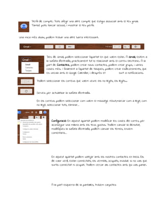 Perfil de compte. Pots afegir una altre compte que estigui associat amb el teu gmail. 
També pots tancar sessió, i mostrar el teu perfil. 
Una mica més abaix, podem trobar una altre barra interessant. 
Des de Gmail, podem seleccionar l’apartat en que volem estar. A Gmail, estem a 
la safata d’entrada, practicament tot lo relacionat amb el correu electrònic. A la 
part de Contactes, podem crear nous contactes, podem crear grups, i varies 
coses més. I finalment a l’apartat de tasques, podem crear esdeveniments, que 
es vincula amb el Google Calendar, i després et surt a notificacions. 
Podem seleccionar els correus que volem veure: els no llegits, els llegits... 
Serveix per actualitzar la safata d’entrada. 
En els correus podem seleccionar com volem el missatge rebut:,marcar com a llegit, com 
no llegit, seleccionar tots, eliminar… 
Configuració: En aquest apartat podem modificar les coses del correu, per 
aconseguir una millora amb els teus gustos. Podem canviar la densitat, 
modifiqueu la safata d’entrada, podem canviar els temes, enviem 
comentaris… 
En aquest apàrtat podem xatejar amb els nostres contactes en línea. Els 
de color verd, estan connectats; els vermells, ocupats; invisible si no vols que 
surtis connectat ni ocupat. Podem cercar als contactes amb qui vols parlar. 
A la part esquerra de la pantalles, trobem carpetes: 
 