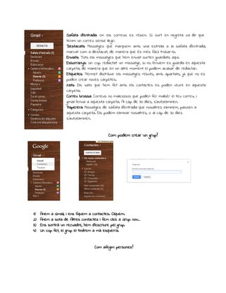 Safata d’entrada: On els correus es reben. Si surt en negreta vol dir que 
tenim un correu sense llegir. 
Destacats: Missatges que marquem amb una estrella a la safata d’entrada, 
marcat com a destacat, de manera que és més fàcil trobar-lo. 
Enviats: Tots els missatges que hem enviat surten guardats aquí. 
Esborranys: Un cop redactat un missatge, si no l’enviem es guarda en aquesta 
carpeta, de manera que en un altre moment el podem acabar de redactar. 
Etiquetes: Permet distribuir els missatges rebuts, amb apartats, ja que no es 
poden crear noves carpetes. 
Xats: Els xats que hem fet amb els contactes es poden veure en aquesta 
carpeta. 
Correu brossa: Correus no maliciosos que poden fer malbér el teu correu, i 
gmail l’envia a aquesta carpeta. Al cap de 30 dies, s’autoeliminen. 
Paperera: Missatges de safata d’entrada que nosaltres eliminem, passen a 
aquesta carpeta. Els podem eliminar nosaltres, o al cap de 30 dies 
s’autoeliminen. 
Com podem crear un grup? 
1) Anem a Gmail, i ens fiquem a contactes. Cliquem. 
2) Anem a sota de Altres contactes i fem click a Grup nou… 
3) Ens sortirà un recuadre, hem d’escriure pel grup. 
4) Un cop fet, el grup el tindrem a mà esquerra. 
Com afegim persones? 
 