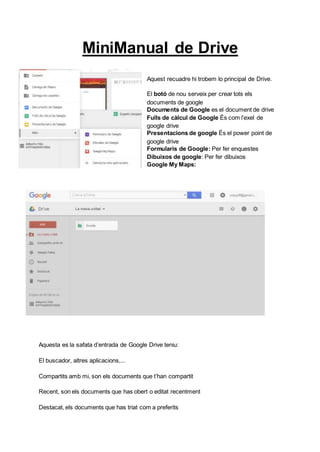 MiniManual de Drive
Aquest recuadre hi trobem lo principal de Drive.
El botó de nou serveix per crear tots els
documents de google
Documents de Google es el document de drive
Fulls de càlcul de Google És com l’exel de
google drive
Presentacions de google És el power point de
google drive
Formularis de Google: Per fer enquestes
Dibuixos de google: Per fer dibuixos
Google My Maps:
Aquesta es la safata d’entrada de Google Drive teniu:
El buscador, altres aplicacions,...
Compartits amb mi, son els documents que t’han compartit
Recent, son els documents que has obert o editat recentment
Destacat, els documents que has triat com a preferits
 