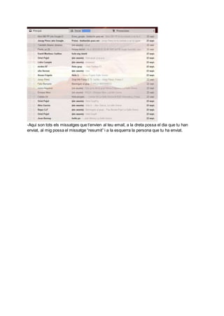 A la part superior hi ha una icona on podem redactar els nostres correus.
A sota hi podem trobar la safata d’entrada que és on hi ha tots els correus rebuts, els
destacats, els enviats i els esborranys.
A continuació a la part inferior trobem les nostres matèries assignades.
A sota també hi podem trobar on redactar les nostres notes.
A la part del “Més” hi ha tota una sèrie d’icones per accedir des del teu correu i que et poden
ser útils,com ara per exemple el correu brossa, la paperera i algunes categories per
gestionar les etiquetes.
Just a la part inferior hi trobem un cercador per buscar els teus contactes.
A sota hi ha tots el xats iniciats amb els teus contactes.
A la part més inferior dela pantalla hi ha tres icones: Els contactes de hangouts, les
converses de hangouts i les trucades telefòniques.
 