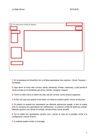 La Salle Girona 2015-2016
1
1
2
3
4
5
6
7
8
1: En la pestanya de Gmail,fent clic a la fletxa apareixeran tres opcions:- Gmail -Tasques i -
Contactes.
2: Aquí tenim el menú dels correus: rebuts, destacats, enviats i esborrany, a part també hi
ha els cercles on ho divideixes per amics, família, coneguts i seguint.
3: Tenim un altre menú on veiem els xats, tots els correus, correu brossa i paperera.
4: Si fem clic aquí ens apareix el xat abaix a la dreta on podrem parlar i enviar emoticones.
5: Si polsem el quadrat ens apareixeran les diferents aplicacions google, si fem el mateix
amb la campana ens apareixeran les notificacions i si premem la foto de perfil ens sortiran
diferents opcions com tancar el compte, canviar la foto i entrar al perfil.
6: En la rodeta ens apareixeran opcions com: canviar la vista de la pantalla, entrar a la
configuració i canviar el tema.
7: A redactar podem enviar un missatge.
 