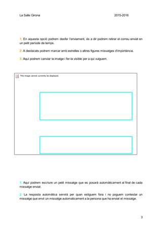 La Salle Girona 2015-2016
3
1
2
1: En aquesta opció podrem desfer l’enviament, és a dir podrem retirar el correu enviat en
un petit període de temps.
2: A destacats podrem marcar amb estrelles o altres figures missatges d’importància.
3: Aquí podrem canviar la imatge i fer-la visible per a qui vulguem.
1: Aquí podrem escriure un petit missatge que es posarà automàticament al final de cada
missatge enviat.
2: La resposta automàtica servirà per quan estiguem fora i no poguem contestar un
missatge que envii un missatge automaticament a la persona que ha enviat el missatge.
 