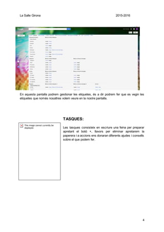 La Salle Girona 2015-2016
4
En aquesta pantalla podrem gestionar les etiquetes, és a dir podrem fer que es vegin les
etiquetes que només nosaltres volem veure en la nostre pantalla.
TASQUES:
Les tasques consisteix en escriure una feina per preparar
apretant el botó +, llavors per eliminar apretarem la
paperera i a accions ens donaran diferents ajudes i consells
sobre el que podem fer.
 