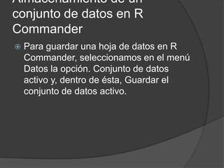 Almacenamiento de un
conjunto de datos en R
Commander


Para guardar una hoja de datos en R
Commander, seleccionamos en el menú
Datos la opción. Conjunto de datos
activo y, dentro de ésta, Guardar el
conjunto de datos activo.

 