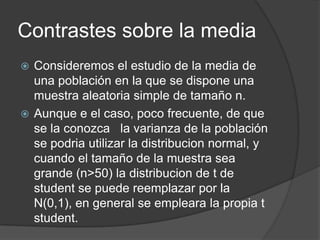 Contrastes sobre la media
Consideremos el estudio de la media de
una población en la que se dispone una
muestra aleatoria simple de tamaño n.
 Aunque e el caso, poco frecuente, de que
se la conozca la varianza de la población
se podria utilizar la distribucion normal, y
cuando el tamaño de la muestra sea
grande (n>50) la distribucion de t de
student se puede reemplazar por la
N(0,1), en general se empleara la propia t
student.


 