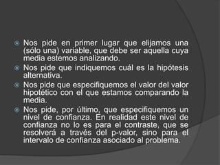 






Nos pide en primer lugar que elijamos una
(sólo una) variable, que debe ser aquella cuya
media estemos analizando.
Nos pide que indiquemos cuál es la hipótesis
alternativa.
Nos pide que especifiquemos el valor del valor
hipotético con el que estamos comparando la
media.
Nos pide, por último, que especifiquemos un
nivel de confianza. En realidad este nivel de
confianza no lo es para el contraste, que se
resolverá a través del p-valor, sino para el
intervalo de confianza asociado al problema.

 
