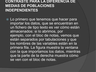 CONTRASTE PARA LA DIFERENCIA DE
MEDIAS DE POBLACIONES
INDEPENDIENTES


Lo primero que tenemos que hacer para
importar los datos, que se encuentran en
un fichero de tipo texto es ver cómo están
almacenados: si lo abrimos, por
ejemplo, con el bloc de notas, vemos que
están separados por tabulaciones y que
los nombres de las variables están en la
primera fila. La figura muestra la ventana
con la que importamos los datos, mientras
que la parte de la derecha muestra cómo
se ven con el bloc de notas.

 