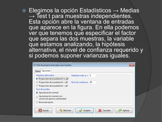 

Elegimos la opción Estadísticos → Medias
→ Test t para muestras independientes.
Esta opción abre la ventana de entradas
que aparece en la figura. En ella podemos
ver que tenemos que especificar el factor
que separa las dos muestras, la variable
que estamos analizando, la hipótesis
alternativa, el nivel de confianza requerido y
si podemos suponer varianzas iguales.

 