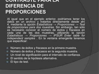 CONTRASTE PARA LA
DIFERENCIA DE
PROPORCIONES
Al igual que en el ejemplo anterior, podríamos tener los
datos en un archivo y tratarlos directamente desde ahí
4, mediante la opción Estadísticos → Proporciones → Test
de proporciones para dos muestras. Sin embargo, tan sólo
es necesario conocer el número de éxitos y fracasos en
cada una de las dos muestras, utilizando la opción
Estadísticos → Proporciones → IPSUR Enter table for
independent samples . En la ventana emergente tenemos
que especificar:
Número de éxitos y fracasos en la primera muestra.
Número de éxitos y fracasos en la segunda muestra.
 Un nivel de significación para el intervalo de confianza.
 El sentido de la hipótesis alternativa.
 El tipo de test.



 