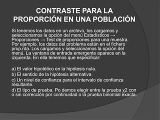 CONTRASTE PARA LA
PROPORCIÓN EN UNA POBLACIÓN
Si tenemos los datos en un archivo, los cargamos y
seleccionamos la opción del menú Estadísticos →
Proporciones → Test de proporciones para una muestra.
Por ejemplo, los datos del problema están en el fichero
prop.rda. Los cargamos y seleccionamos la opción del
menú. La ventana de entrada emergente aparece en la
izquierda. En ella tenemos que especificar:

a) El valor hipotético en la hipótesis nula.
b) El sentido de la hipótesis alternativa.
c) Un nivel de confianza para el intervalo de confianza
resultante.
d) El tipo de prueba. Po demos elegir entre la prueba χ2 con
o sin corrección por continuidad o la prueba binomial exacta.

 