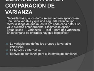 CONTRASTE PARA LA
COMPARACIÓN DE
VARIANZA
Necesitamos que los datos se encuentren apilados en
una única variable y que una segunda variable tipo
factor distinga de qué muestra pro cede cada dato. Eso
ya lo hicimos anteriormente. Elegimos la opción
Estadísticos → Varianzas → Test F para dos varianzas.
En la ventana de entradas hay que especificar:





La variable que define los grupos y la variable
explicada .
La hipótesis alternativa.
El nivel de confianza para el intervalo de confianza.

 