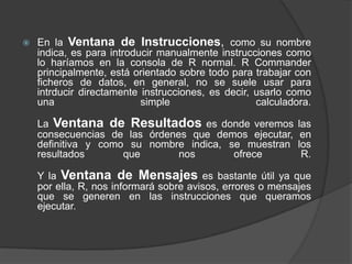 

En la Ventana de Instrucciones, como su nombre
indica, es para introducir manualmente instrucciones como
lo haríamos en la consola de R normal. R Commander
principalmente, está orientado sobre todo para trabajar con
ficheros de datos, en general, no se suele usar para
intrducir directamente instrucciones, es decir, usarlo como
una
simple
calculadora.
La Ventana de Resultados es donde veremos
consecuencias de las órdenes que demos ejecutar,
definitiva y como su nombre indica, se muestran
resultados
que
nos
ofrece

las
en
los
R.

Y la Ventana de Mensajes es bastante útil ya que
por ella, R, nos informará sobre avisos, errores o mensajes
que se generen en las instrucciones que queramos
ejecutar.

 