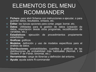 ELEMENTOS DEL MENU
RCOMMANDER












Fichero: para abrir ficheros con instrucciones a ejecutar, o para
guardar datos, resultados, sintaxis, etc.
Editar: las típicas opciones para cortar, pegar, borrar, etc.
Datos: Utilidades para la gestión de datos (creación de
datos, importación desde otros programas, recodificación de
variables, etc.)
Estadísticos: ejecución de procedimientos propiamente
estadísticos
Graficas: gráficos
Modelos: definición y uso de modelos específicos para el
análisis de datos.
Distribuciones: probabilidades, cuantiles y gráficos de las
distribuciones de probabilidad más habituales (Normal, t de
Student, F de Fisher, binomial, etc.)
Herramientas: carga de librerías y definición del entorno.
Ayuda: ayuda sobre R-commander

 