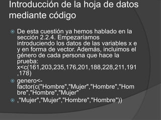 Introducción de la hoja de datos
mediante código
De esta cuestión ya hemos hablado en la
sección 2.2.4. Empezaríamos
introduciendo los datos de las variables x e
y en forma de vector. Además, incluimos el
género de cada persona que hace la
prueba:
x<c(161,203,235,176,201,188,228,211,191
,178)
 genero<factor(c("Hombre","Mujer","Hombre","Hom
bre","Hombre","Mujer"
 ,"Mujer","Mujer","Hombre","Hombre"))


 