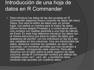Introducción de una hoja de
datos en R Commander


Para introducir los datos de las dos pruebas en R
Commander elegimos Nuevo conjunto de datos del menú
Datos. Eso abre el editor de datos que, en primer
lugar, nos pedirá un nombre para la matriz de datos
(ahora hemos elegido Pruebas) y a continuación abrirá
una ventana con casillas parecida a una hoja de cálculo
de Excel. En esta hoja debemos introducir los datos con
la misma estructura que tiene la matriz de datos que
acabamos de escribir, con los individuos en las las y las
dos variables en dos columnas. Una vez introducidos los
datos, debemos nombrar las variables, es decir, las
columnas, con nombres sencillos que nos recuerden a
qué variable corresponde cada columna. Para ello
clicamos con el ratón sobre la parte superior de cada
columna, donde R Commander nombra por defecto las
variables como var1, var2, etc. y escribimos otros
nombres más acordes con nuestros datos.

 