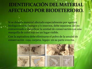 Si se detecta material afectado especialmente por agentes
biológicos como hongos y/o insectos, debe separarse del no
contaminado e identificar la unidad de conservación con una
marquilla de color rojo en un lugar visible.
Con la aspiradora debe eliminarse el polvo de la unidad de
conservación -caja, carpeta, legajo- en su parte externa.
 