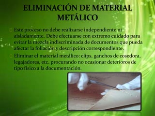 Este proceso no debe realizarse independiente ni
aisladamente. Debe efectuarse con extremo cuidado para
evitar la mezcla indiscriminada de documentos que pueda
afectar la foliación y descripción correspondiente.
Eliminar el material metálico: clips, ganchos de cosedora,
legajadores, etc. procurando no ocasionar deterioros de
tipo físico a la documentación.
 