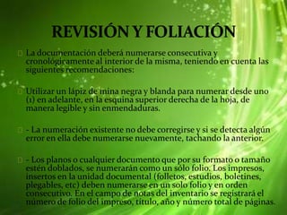 La documentación deberá numerarse consecutiva y
cronológicamente al interior de la misma, teniendo en cuenta las
siguientes recomendaciones:
Utilizar un lápiz de mina negra y blanda para numerar desde uno
(1) en adelante, en la esquina superior derecha de la hoja, de
manera legible y sin enmendaduras.
- La numeración existente no debe corregirse y si se detecta algún
error en ella debe numerarse nuevamente, tachando la anterior.
- Los planos o cualquier documento que por su formato o tamaño
estén doblados, se numerarán como un sólo folio. Los impresos,
insertos en la unidad documental (folletos, estudios, boletines,
plegables, etc) deben numerarse en un solo folio y en orden
consecutivo. En el campo de notas del inventario se registrará el
número de folio del impreso, título, año y número total de páginas.
 