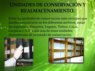 Entre las unidades de conservación más comunes que
pueden encontrarse en los diferentes archivos, están
las siguientes: Paquetes, Legajos, Tomos, Cajas,
Carpetas y A-Z. Cada una de estas unidades,
dependiendo de su estado de conservación.
 