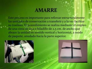 Este proceso es importante para reforzar estructuralmente
las unidades de conservación a transferir y a la vez facilitar
su traslado. El procedimiento se realiza mediante el empleo
de una cinta de faya o hiladillo de 2,5 cm. de ancho que
abrace la unidad en sentido vertical y horizontal, a modo
de paquete, anudado hacia la parte superior.
 
