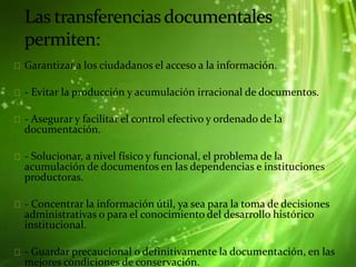 Garantizar a los ciudadanos el acceso a la información.
- Evitar la producción y acumulación irracional de documentos.
- Asegurar y facilitar el control efectivo y ordenado de la
documentación.
- Solucionar, a nivel físico y funcional, el problema de la
acumulación de documentos en las dependencias e instituciones
productoras.
- Concentrar la información útil, ya sea para la toma de decisiones
administrativas o para el conocimiento del desarrollo histórico
institucional.
- Guardar precaucional o definitivamente la documentación, en las
mejores condiciones de conservación.
 