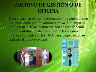En este archivo reposan los documentos generados en
los procesos de gestión administrativa. El tiempo de
permanencia de la documentación en éste depende
fundamentalmente del trámite y de las normas
internas indicadas en las TRD, para luego decidir su
traslado al archivo central.
 