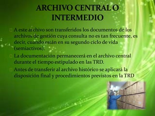 A este archivo son transferidos los documentos de los
archivos de gestión cuya consulta no es tan frecuente, es
decir, cuando están en su segundo ciclo de vida
(semiactivos).
La documentación permanecerá en el archivo central
durante el tiempo estipulado en las TRD.
Antes de transferir al archivo histórico se aplicará la
disposición final y procedimientos previstos en la TRD
 