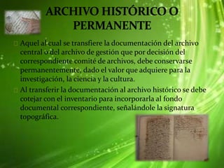 Aquel al cual se transfiere la documentación del archivo
central o del archivo de gestión que por decisión del
correspondiente comité de archivos, debe conservarse
permanentemente, dado el valor que adquiere para la
investigación, la ciencia y la cultura.
Al transferir la documentación al archivo histórico se debe
cotejar con el inventario para incorporarla al fondo
documental correspondiente, señalándole la signatura
topográfica.
 