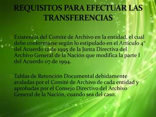 Existencia del Comité de Archivo en la entidad, el cual
debe conformarse según lo estipulado en el Artículo 4°
del Acuerdo 12 de 1995 de la Junta Directiva del
Archivo General de la Nación que modifica la parte I
del Acuerdo 07 de 1994.
Tablas de Retención Documental debidamente
avaladas por el Comité de Archivo de cada entidad y
aprobadas por el Consejo Directivo del Archivo
General de la Nación, cuando sea del caso.
 