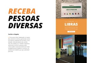 RECEBA
PESSOAS
DIVERSAS
Facilite a chegada.
// Procuramos fazer adaptações no espaço
físico de forma contínua, garantindo acesso
aos diversos ambientes do escritório, como
elevador, eletrodomésticos da cozinha,
itens dos toaletes, etc. Também realizamos
ações para orientar as pessoas sobre
como receber novas funcionárias de modo
verdadeiramente empático e construir um
ambiente de trabalho que seja confortável
para elas.
 