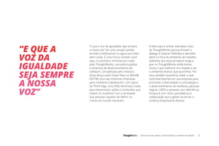 | Minimanual do respeito e da diversidade no ambiente de trabalho 2
“E que a voz da igualdade seja sempre
a nossa voz” diz uma canção samba-
enredo e lembramos no agora pra dizer:
bem-vinda. É uma honra receber você
aqui, no primeiro minimanual criado
pela ThoughtWorks, consultoria global
e empresa de desenvolvimento de
software, considerada pelo Instituto
Anita Borg e pelo Great Place to Work®
(GPTW) uma das melhores empresas
para mulheres trabalharem, com apoio
da Think Olga, uma ONG feminista criada
para desenvolver ações e conteúdos que
tratem as mulheres com a seriedade
que pessoas capazes de definir os
rumos do mundo merecem.
“E QUE A
VOZ DA
IGUALDADE
SEJA SEMPRE
A NOSSA
VOZ”
A ideia aqui é utilizar exemplos reais
da ThoughtWorks para promover o
diálogo e inspirar reflexões e decisões
dentro e fora do ambiente de trabalho.
Sabemos que essa jornada é longa e
que na ThoughtWorks ainda temos
muito o que melhorar em relação a ser
o ambiente diverso que queremos. Por
isso, também queremos saber o que
você está fazendo em sua empresa para
promover a diversidade, a contratação e
o desenvolvimento de mulheres, pessoas
negras, LGBTs e pessoas com deficiência.
Porque é com ritmo, persistência e
colaboração que a gente vai tornar o
universo empresarial diverso.
 