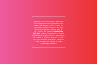 Todos os textos do minimanual estão escritos
no feminino. Quer dizer que os exemplos
servem apenas para mulheres? Que é um
material que exclui os homens? Não. Quer
dizer que na língua portuguesa, além de
não existirem alternativas de LINGUAGEM
NEUTRAS, o gênero masculino é dominante
em relação ao feminino. Por isso, optamos por
usar o plural se referindo sempre a “pessoas”,
como uma forma de neutralizar a linguagem
e fazer com que mais pessoas se sintam
incluídas pela linguagem.
 